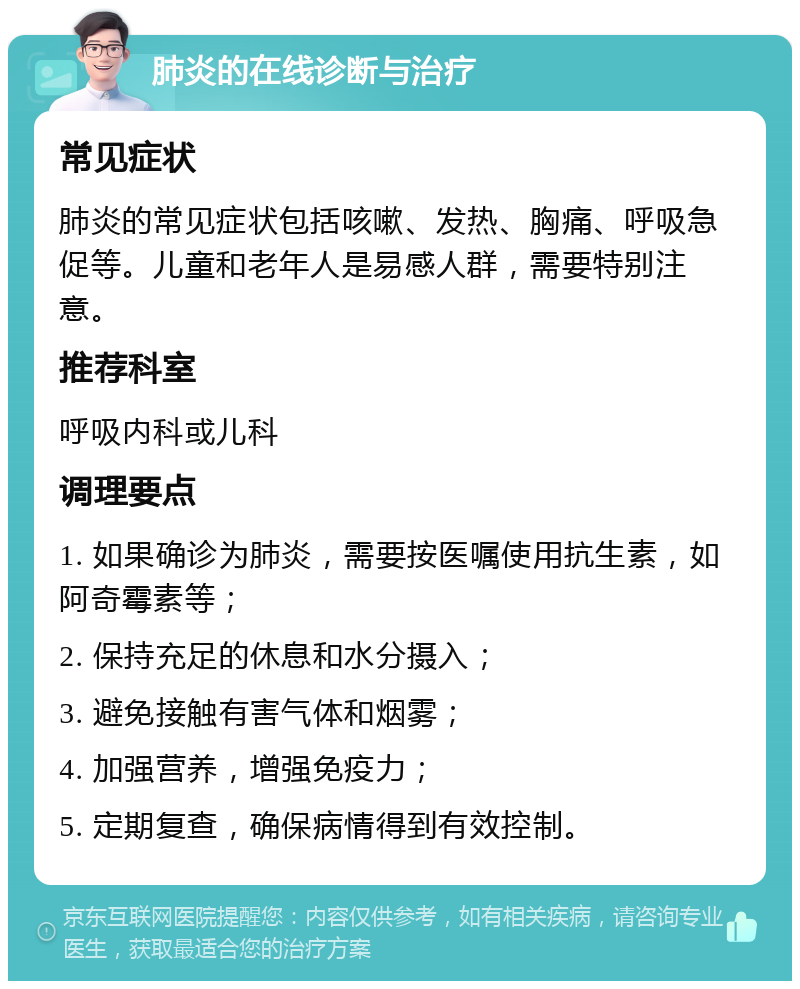 肺炎的在线诊断与治疗 常见症状 肺炎的常见症状包括咳嗽、发热、胸痛、呼吸急促等。儿童和老年人是易感人群，需要特别注意。 推荐科室 呼吸内科或儿科 调理要点 1. 如果确诊为肺炎，需要按医嘱使用抗生素，如阿奇霉素等； 2. 保持充足的休息和水分摄入； 3. 避免接触有害气体和烟雾； 4. 加强营养，增强免疫力； 5. 定期复查，确保病情得到有效控制。