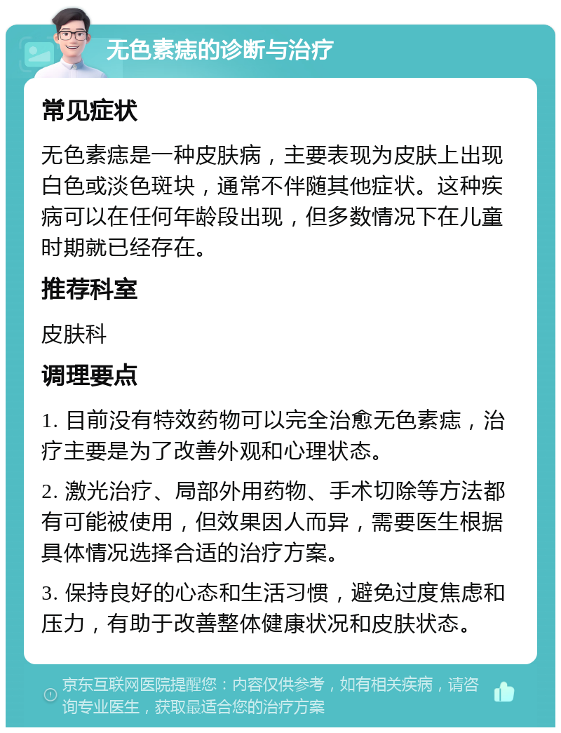 无色素痣的诊断与治疗 常见症状 无色素痣是一种皮肤病，主要表现为皮肤上出现白色或淡色斑块，通常不伴随其他症状。这种疾病可以在任何年龄段出现，但多数情况下在儿童时期就已经存在。 推荐科室 皮肤科 调理要点 1. 目前没有特效药物可以完全治愈无色素痣，治疗主要是为了改善外观和心理状态。 2. 激光治疗、局部外用药物、手术切除等方法都有可能被使用，但效果因人而异，需要医生根据具体情况选择合适的治疗方案。 3. 保持良好的心态和生活习惯，避免过度焦虑和压力，有助于改善整体健康状况和皮肤状态。