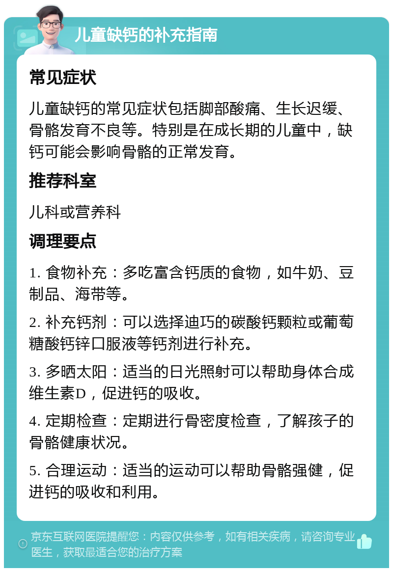 儿童缺钙的补充指南 常见症状 儿童缺钙的常见症状包括脚部酸痛、生长迟缓、骨骼发育不良等。特别是在成长期的儿童中，缺钙可能会影响骨骼的正常发育。 推荐科室 儿科或营养科 调理要点 1. 食物补充：多吃富含钙质的食物，如牛奶、豆制品、海带等。 2. 补充钙剂：可以选择迪巧的碳酸钙颗粒或葡萄糖酸钙锌口服液等钙剂进行补充。 3. 多晒太阳：适当的日光照射可以帮助身体合成维生素D，促进钙的吸收。 4. 定期检查：定期进行骨密度检查，了解孩子的骨骼健康状况。 5. 合理运动：适当的运动可以帮助骨骼强健，促进钙的吸收和利用。