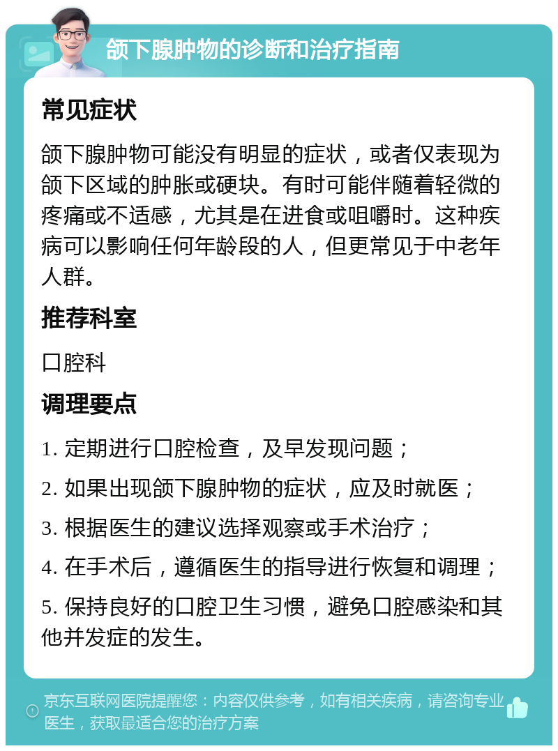 颌下腺肿物的诊断和治疗指南 常见症状 颌下腺肿物可能没有明显的症状，或者仅表现为颌下区域的肿胀或硬块。有时可能伴随着轻微的疼痛或不适感，尤其是在进食或咀嚼时。这种疾病可以影响任何年龄段的人，但更常见于中老年人群。 推荐科室 口腔科 调理要点 1. 定期进行口腔检查，及早发现问题； 2. 如果出现颌下腺肿物的症状，应及时就医； 3. 根据医生的建议选择观察或手术治疗； 4. 在手术后，遵循医生的指导进行恢复和调理； 5. 保持良好的口腔卫生习惯，避免口腔感染和其他并发症的发生。