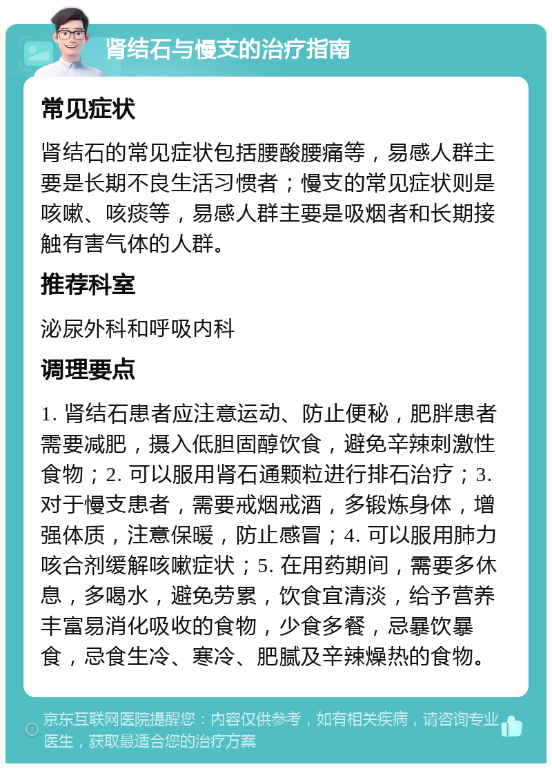 肾结石与慢支的治疗指南 常见症状 肾结石的常见症状包括腰酸腰痛等，易感人群主要是长期不良生活习惯者；慢支的常见症状则是咳嗽、咳痰等，易感人群主要是吸烟者和长期接触有害气体的人群。 推荐科室 泌尿外科和呼吸内科 调理要点 1. 肾结石患者应注意运动、防止便秘，肥胖患者需要减肥，摄入低胆固醇饮食，避免辛辣刺激性食物；2. 可以服用肾石通颗粒进行排石治疗；3. 对于慢支患者，需要戒烟戒酒，多锻炼身体，增强体质，注意保暖，防止感冒；4. 可以服用肺力咳合剂缓解咳嗽症状；5. 在用药期间，需要多休息，多喝水，避免劳累，饮食宜清淡，给予营养丰富易消化吸收的食物，少食多餐，忌暴饮暴食，忌食生冷、寒冷、肥腻及辛辣燥热的食物。