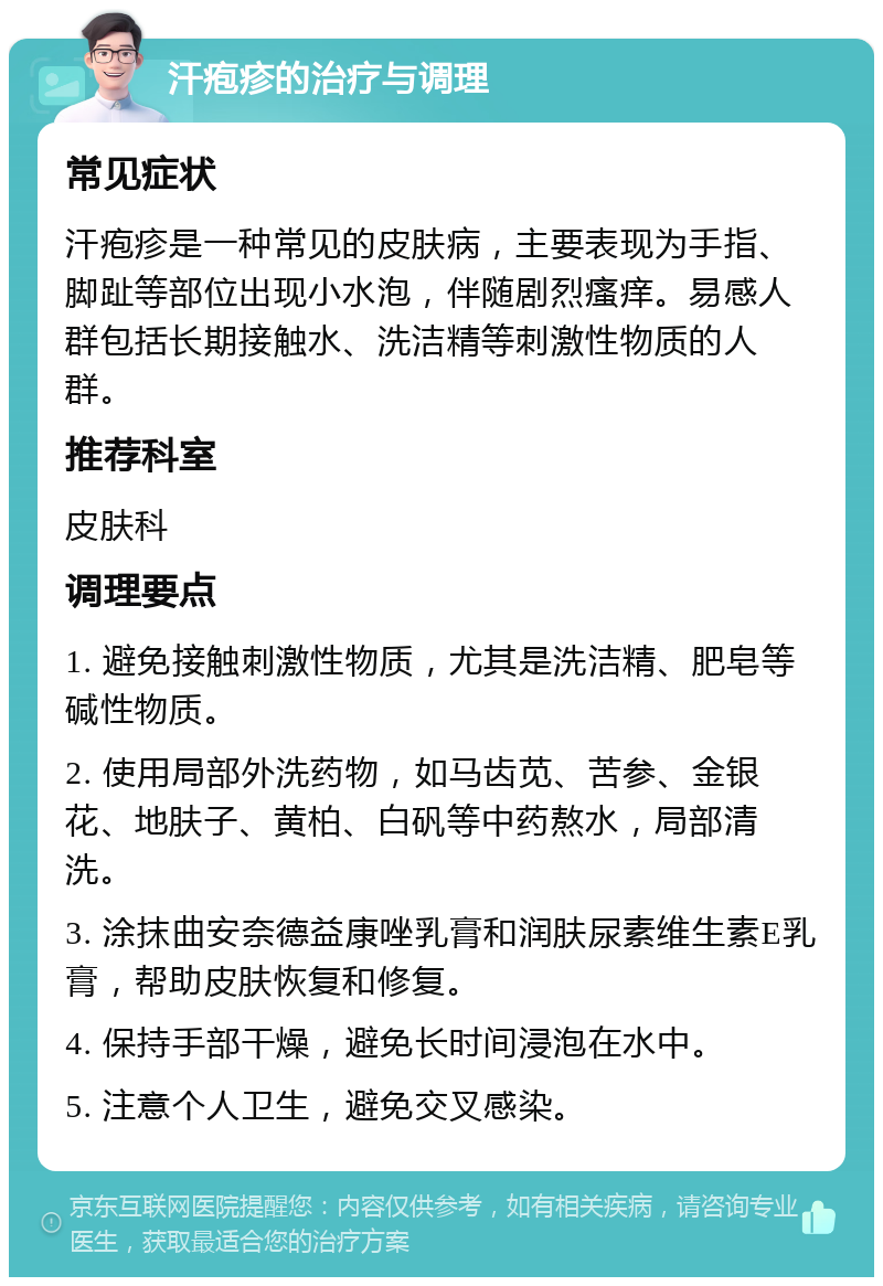 汗疱疹的治疗与调理 常见症状 汗疱疹是一种常见的皮肤病，主要表现为手指、脚趾等部位出现小水泡，伴随剧烈瘙痒。易感人群包括长期接触水、洗洁精等刺激性物质的人群。 推荐科室 皮肤科 调理要点 1. 避免接触刺激性物质，尤其是洗洁精、肥皂等碱性物质。 2. 使用局部外洗药物，如马齿苋、苦参、金银花、地肤子、黄柏、白矾等中药熬水，局部清洗。 3. 涂抹曲安奈德益康唑乳膏和润肤尿素维生素E乳膏，帮助皮肤恢复和修复。 4. 保持手部干燥，避免长时间浸泡在水中。 5. 注意个人卫生，避免交叉感染。