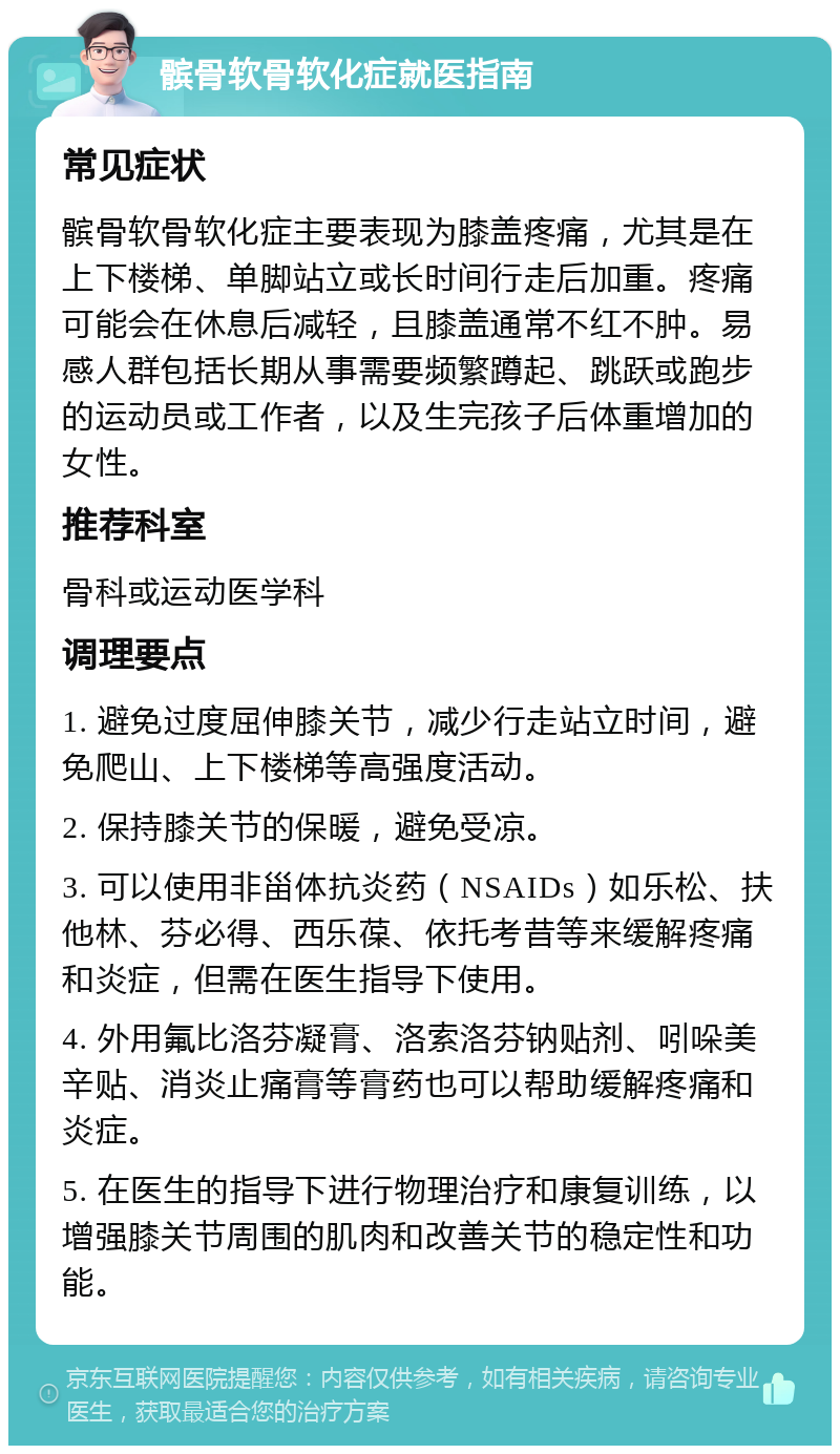 髌骨软骨软化症就医指南 常见症状 髌骨软骨软化症主要表现为膝盖疼痛，尤其是在上下楼梯、单脚站立或长时间行走后加重。疼痛可能会在休息后减轻，且膝盖通常不红不肿。易感人群包括长期从事需要频繁蹲起、跳跃或跑步的运动员或工作者，以及生完孩子后体重增加的女性。 推荐科室 骨科或运动医学科 调理要点 1. 避免过度屈伸膝关节，减少行走站立时间，避免爬山、上下楼梯等高强度活动。 2. 保持膝关节的保暖，避免受凉。 3. 可以使用非甾体抗炎药（NSAIDs）如乐松、扶他林、芬必得、西乐葆、依托考昔等来缓解疼痛和炎症，但需在医生指导下使用。 4. 外用氟比洛芬凝膏、洛索洛芬钠贴剂、吲哚美辛贴、消炎止痛膏等膏药也可以帮助缓解疼痛和炎症。 5. 在医生的指导下进行物理治疗和康复训练，以增强膝关节周围的肌肉和改善关节的稳定性和功能。