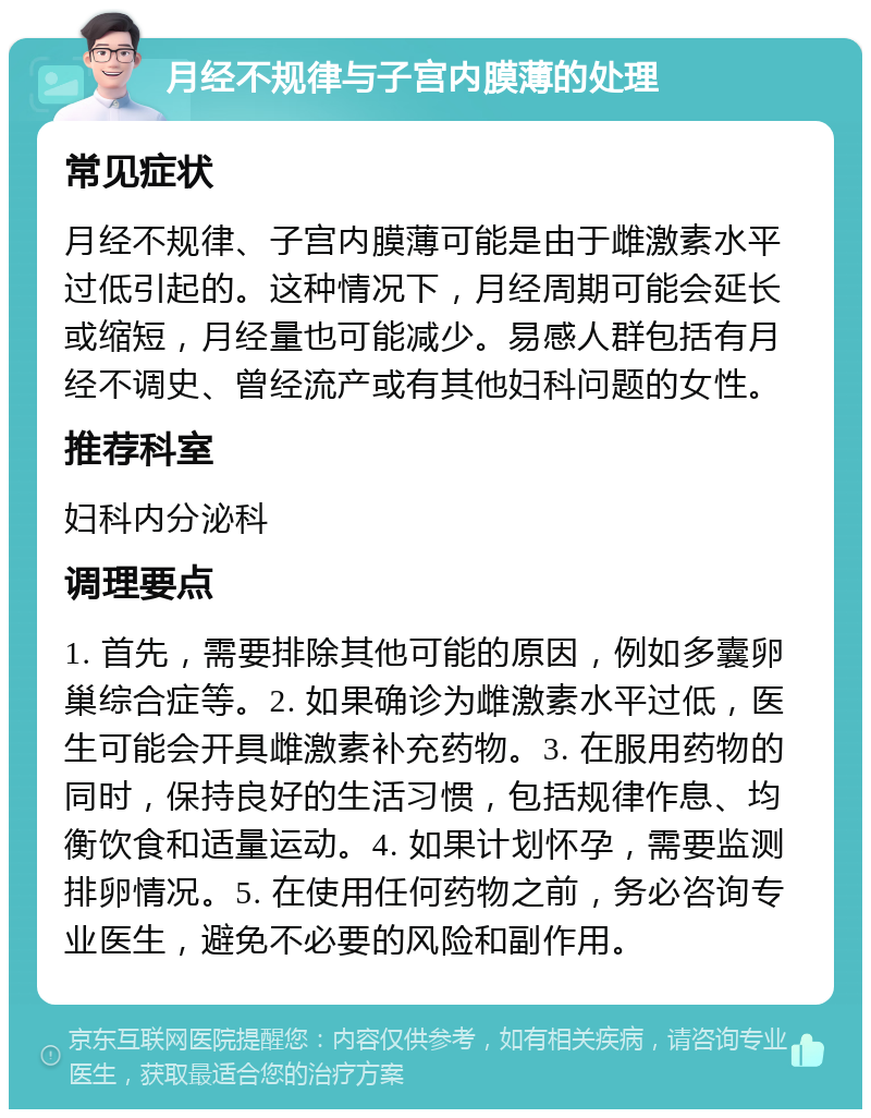 月经不规律与子宫内膜薄的处理 常见症状 月经不规律、子宫内膜薄可能是由于雌激素水平过低引起的。这种情况下，月经周期可能会延长或缩短，月经量也可能减少。易感人群包括有月经不调史、曾经流产或有其他妇科问题的女性。 推荐科室 妇科内分泌科 调理要点 1. 首先，需要排除其他可能的原因，例如多囊卵巢综合症等。2. 如果确诊为雌激素水平过低，医生可能会开具雌激素补充药物。3. 在服用药物的同时，保持良好的生活习惯，包括规律作息、均衡饮食和适量运动。4. 如果计划怀孕，需要监测排卵情况。5. 在使用任何药物之前，务必咨询专业医生，避免不必要的风险和副作用。