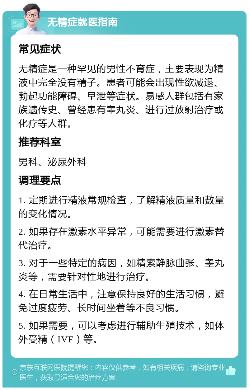 无精症就医指南 常见症状 无精症是一种罕见的男性不育症，主要表现为精液中完全没有精子。患者可能会出现性欲减退、勃起功能障碍、早泄等症状。易感人群包括有家族遗传史、曾经患有睾丸炎、进行过放射治疗或化疗等人群。 推荐科室 男科、泌尿外科 调理要点 1. 定期进行精液常规检查，了解精液质量和数量的变化情况。 2. 如果存在激素水平异常，可能需要进行激素替代治疗。 3. 对于一些特定的病因，如精索静脉曲张、睾丸炎等，需要针对性地进行治疗。 4. 在日常生活中，注意保持良好的生活习惯，避免过度疲劳、长时间坐着等不良习惯。 5. 如果需要，可以考虑进行辅助生殖技术，如体外受精（IVF）等。