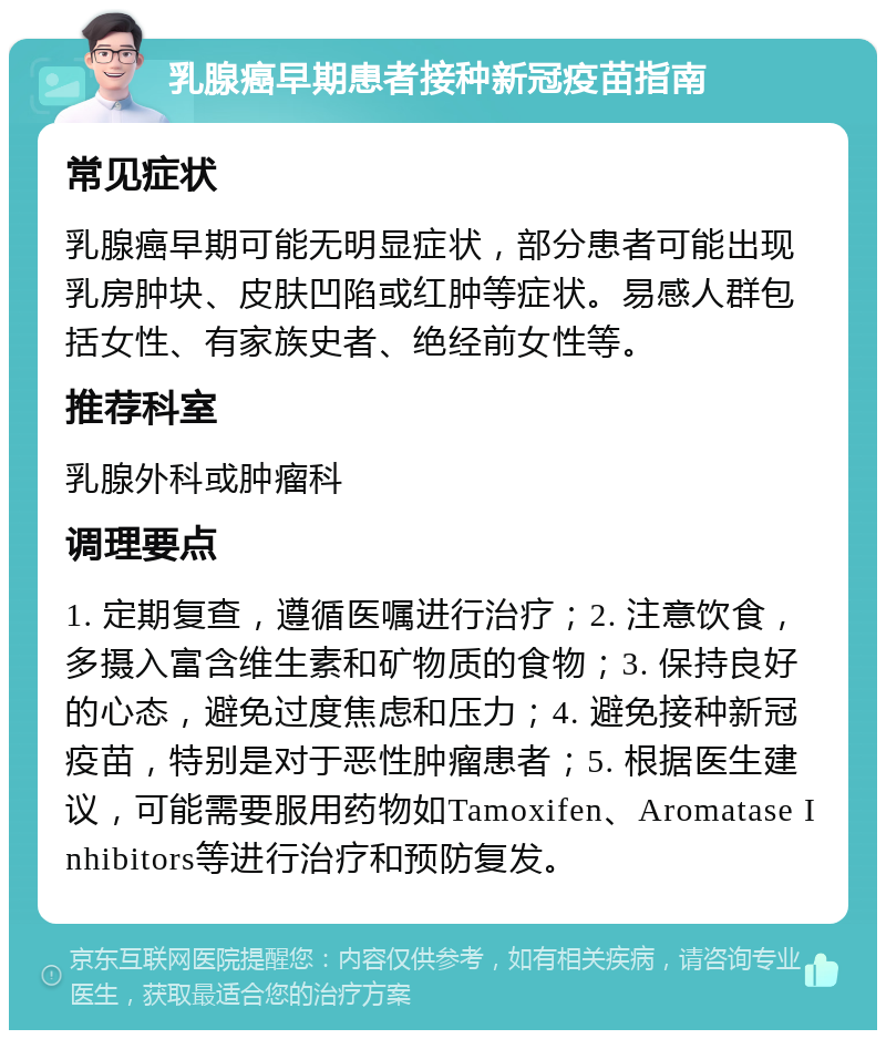 乳腺癌早期患者接种新冠疫苗指南 常见症状 乳腺癌早期可能无明显症状，部分患者可能出现乳房肿块、皮肤凹陷或红肿等症状。易感人群包括女性、有家族史者、绝经前女性等。 推荐科室 乳腺外科或肿瘤科 调理要点 1. 定期复查，遵循医嘱进行治疗；2. 注意饮食，多摄入富含维生素和矿物质的食物；3. 保持良好的心态，避免过度焦虑和压力；4. 避免接种新冠疫苗，特别是对于恶性肿瘤患者；5. 根据医生建议，可能需要服用药物如Tamoxifen、Aromatase Inhibitors等进行治疗和预防复发。