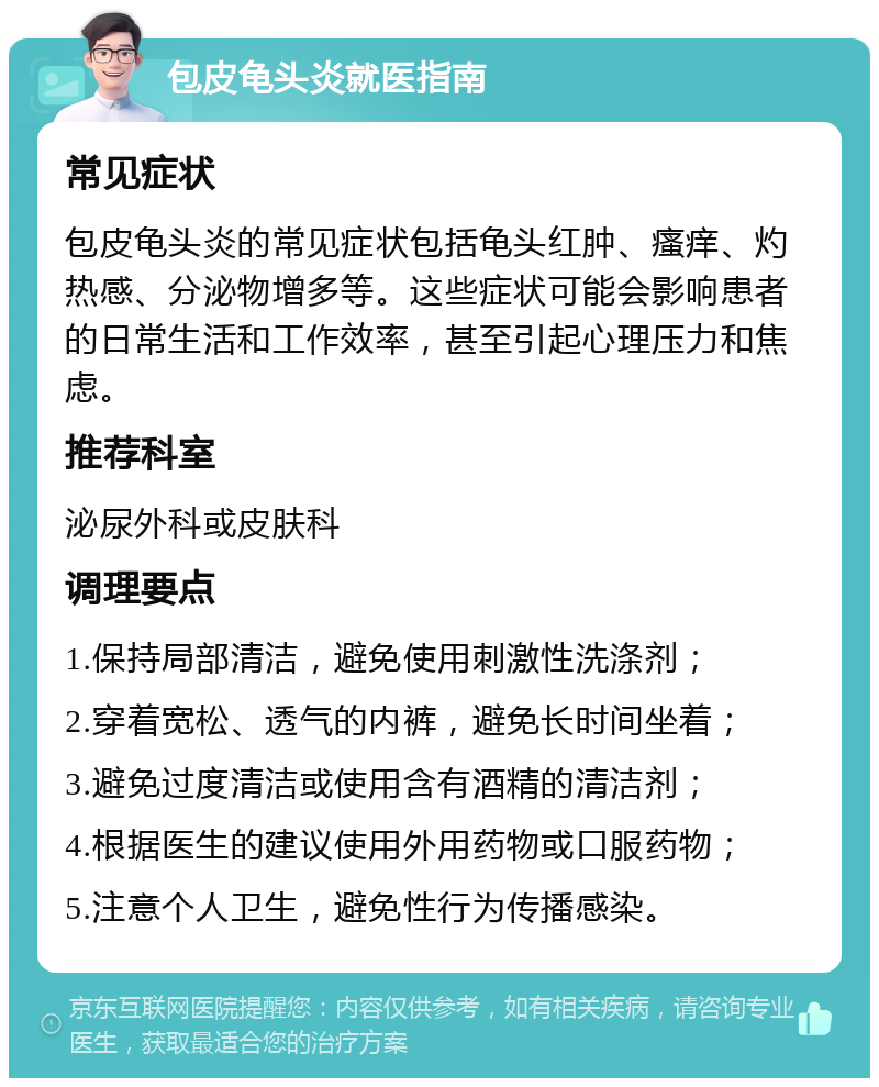 包皮龟头炎就医指南 常见症状 包皮龟头炎的常见症状包括龟头红肿、瘙痒、灼热感、分泌物增多等。这些症状可能会影响患者的日常生活和工作效率，甚至引起心理压力和焦虑。 推荐科室 泌尿外科或皮肤科 调理要点 1.保持局部清洁，避免使用刺激性洗涤剂； 2.穿着宽松、透气的内裤，避免长时间坐着； 3.避免过度清洁或使用含有酒精的清洁剂； 4.根据医生的建议使用外用药物或口服药物； 5.注意个人卫生，避免性行为传播感染。