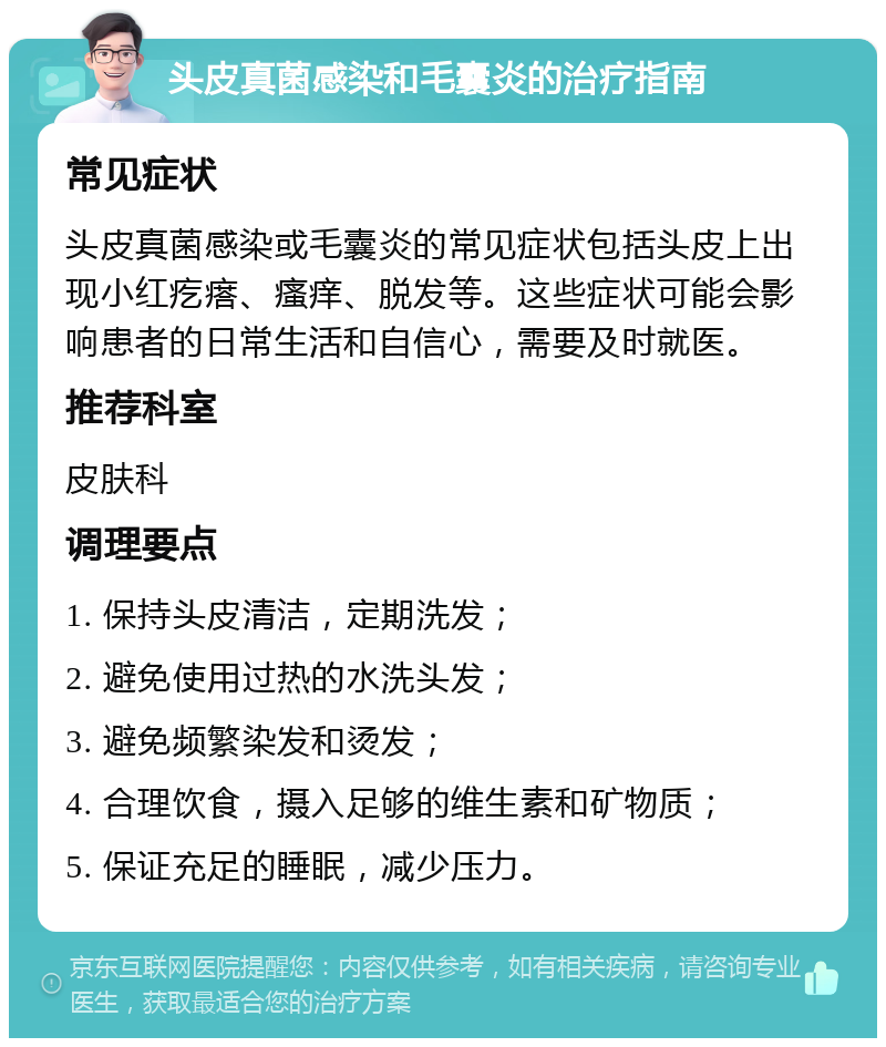 头皮真菌感染和毛囊炎的治疗指南 常见症状 头皮真菌感染或毛囊炎的常见症状包括头皮上出现小红疙瘩、瘙痒、脱发等。这些症状可能会影响患者的日常生活和自信心，需要及时就医。 推荐科室 皮肤科 调理要点 1. 保持头皮清洁，定期洗发； 2. 避免使用过热的水洗头发； 3. 避免频繁染发和烫发； 4. 合理饮食，摄入足够的维生素和矿物质； 5. 保证充足的睡眠，减少压力。