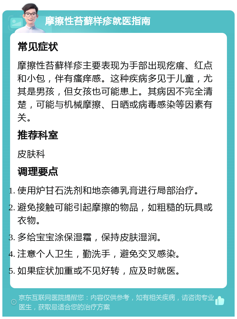 摩擦性苔藓样疹就医指南 常见症状 摩擦性苔藓样疹主要表现为手部出现疙瘩、红点和小包，伴有瘙痒感。这种疾病多见于儿童，尤其是男孩，但女孩也可能患上。其病因不完全清楚，可能与机械摩擦、日晒或病毒感染等因素有关。 推荐科室 皮肤科 调理要点 使用炉甘石洗剂和地奈德乳膏进行局部治疗。 避免接触可能引起摩擦的物品，如粗糙的玩具或衣物。 多给宝宝涂保湿霜，保持皮肤湿润。 注意个人卫生，勤洗手，避免交叉感染。 如果症状加重或不见好转，应及时就医。