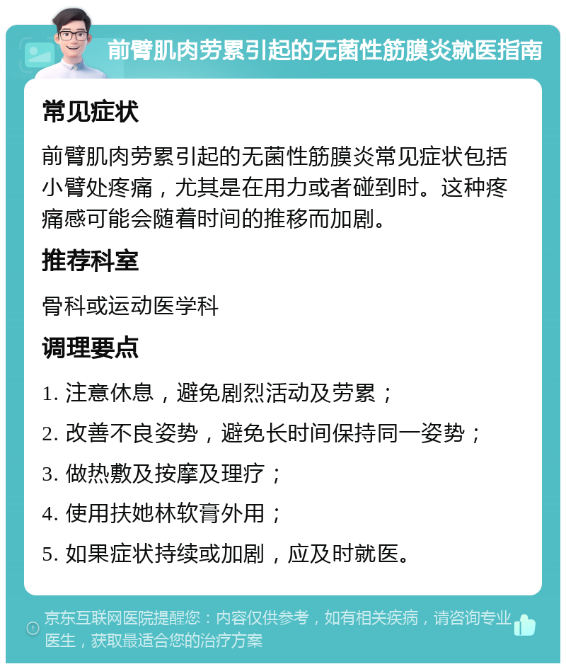 前臂肌肉劳累引起的无菌性筋膜炎就医指南 常见症状 前臂肌肉劳累引起的无菌性筋膜炎常见症状包括小臂处疼痛，尤其是在用力或者碰到时。这种疼痛感可能会随着时间的推移而加剧。 推荐科室 骨科或运动医学科 调理要点 1. 注意休息，避免剧烈活动及劳累； 2. 改善不良姿势，避免长时间保持同一姿势； 3. 做热敷及按摩及理疗； 4. 使用扶她林软膏外用； 5. 如果症状持续或加剧，应及时就医。