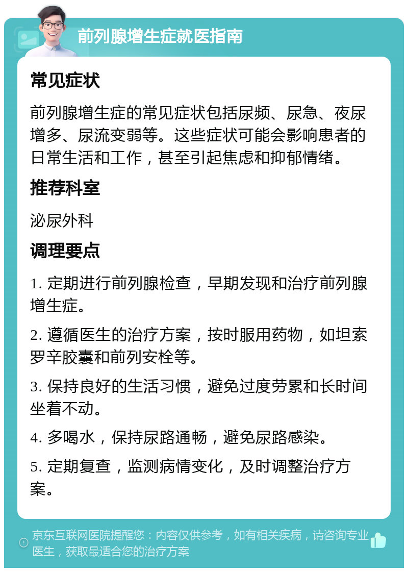 前列腺增生症就医指南 常见症状 前列腺增生症的常见症状包括尿频、尿急、夜尿增多、尿流变弱等。这些症状可能会影响患者的日常生活和工作，甚至引起焦虑和抑郁情绪。 推荐科室 泌尿外科 调理要点 1. 定期进行前列腺检查，早期发现和治疗前列腺增生症。 2. 遵循医生的治疗方案，按时服用药物，如坦索罗辛胶囊和前列安栓等。 3. 保持良好的生活习惯，避免过度劳累和长时间坐着不动。 4. 多喝水，保持尿路通畅，避免尿路感染。 5. 定期复查，监测病情变化，及时调整治疗方案。