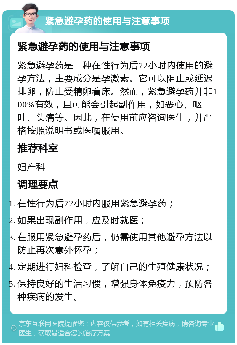 紧急避孕药的使用与注意事项 紧急避孕药的使用与注意事项 紧急避孕药是一种在性行为后72小时内使用的避孕方法，主要成分是孕激素。它可以阻止或延迟排卵，防止受精卵着床。然而，紧急避孕药并非100%有效，且可能会引起副作用，如恶心、呕吐、头痛等。因此，在使用前应咨询医生，并严格按照说明书或医嘱服用。 推荐科室 妇产科 调理要点 在性行为后72小时内服用紧急避孕药； 如果出现副作用，应及时就医； 在服用紧急避孕药后，仍需使用其他避孕方法以防止再次意外怀孕； 定期进行妇科检查，了解自己的生殖健康状况； 保持良好的生活习惯，增强身体免疫力，预防各种疾病的发生。