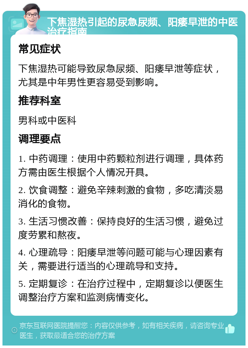 下焦湿热引起的尿急尿频、阳痿早泄的中医治疗指南 常见症状 下焦湿热可能导致尿急尿频、阳痿早泄等症状，尤其是中年男性更容易受到影响。 推荐科室 男科或中医科 调理要点 1. 中药调理：使用中药颗粒剂进行调理，具体药方需由医生根据个人情况开具。 2. 饮食调整：避免辛辣刺激的食物，多吃清淡易消化的食物。 3. 生活习惯改善：保持良好的生活习惯，避免过度劳累和熬夜。 4. 心理疏导：阳痿早泄等问题可能与心理因素有关，需要进行适当的心理疏导和支持。 5. 定期复诊：在治疗过程中，定期复诊以便医生调整治疗方案和监测病情变化。