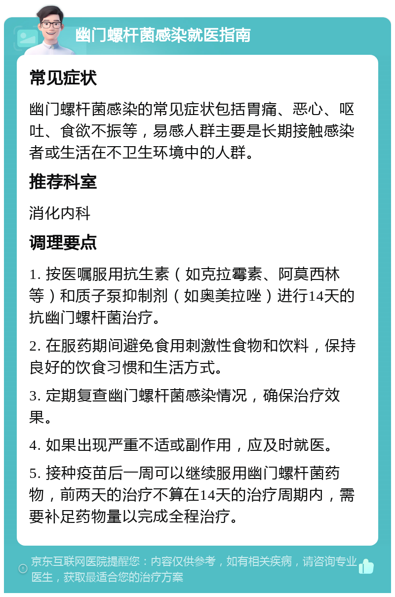 幽门螺杆菌感染就医指南 常见症状 幽门螺杆菌感染的常见症状包括胃痛、恶心、呕吐、食欲不振等，易感人群主要是长期接触感染者或生活在不卫生环境中的人群。 推荐科室 消化内科 调理要点 1. 按医嘱服用抗生素（如克拉霉素、阿莫西林等）和质子泵抑制剂（如奥美拉唑）进行14天的抗幽门螺杆菌治疗。 2. 在服药期间避免食用刺激性食物和饮料，保持良好的饮食习惯和生活方式。 3. 定期复查幽门螺杆菌感染情况，确保治疗效果。 4. 如果出现严重不适或副作用，应及时就医。 5. 接种疫苗后一周可以继续服用幽门螺杆菌药物，前两天的治疗不算在14天的治疗周期内，需要补足药物量以完成全程治疗。