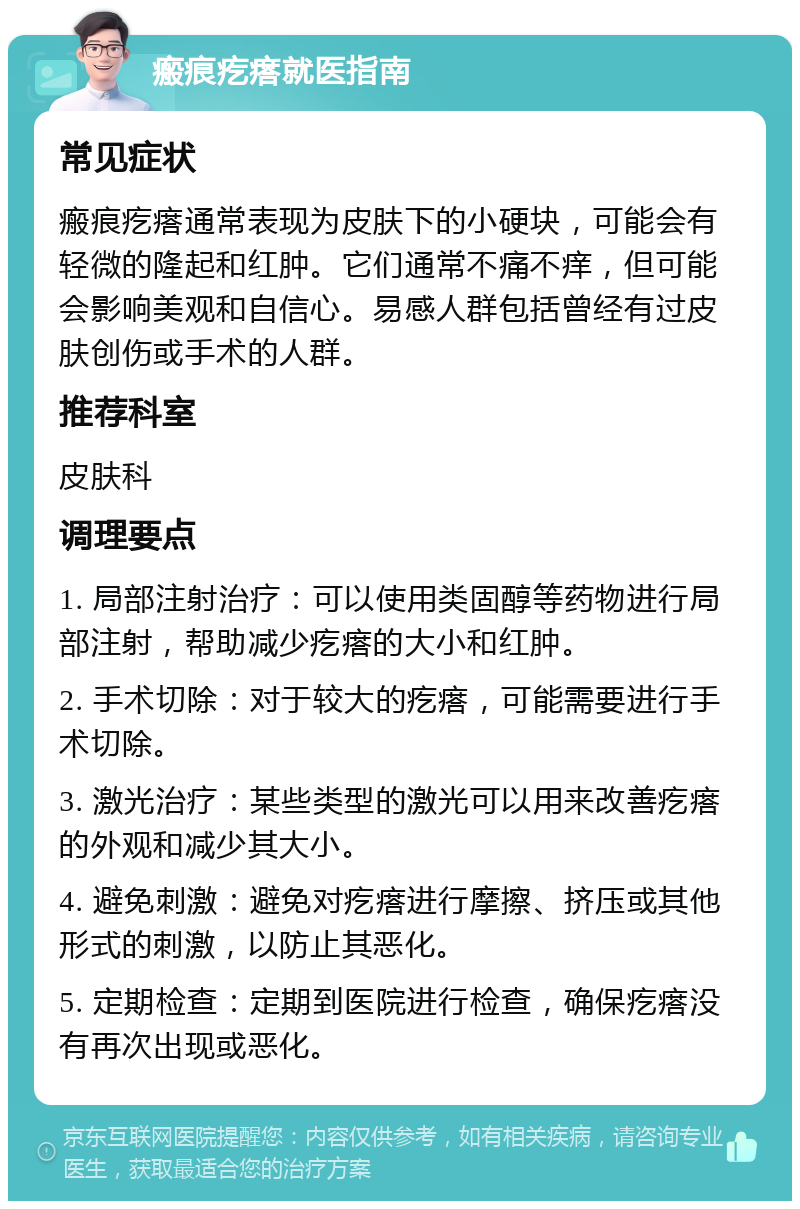 瘢痕疙瘩就医指南 常见症状 瘢痕疙瘩通常表现为皮肤下的小硬块，可能会有轻微的隆起和红肿。它们通常不痛不痒，但可能会影响美观和自信心。易感人群包括曾经有过皮肤创伤或手术的人群。 推荐科室 皮肤科 调理要点 1. 局部注射治疗：可以使用类固醇等药物进行局部注射，帮助减少疙瘩的大小和红肿。 2. 手术切除：对于较大的疙瘩，可能需要进行手术切除。 3. 激光治疗：某些类型的激光可以用来改善疙瘩的外观和减少其大小。 4. 避免刺激：避免对疙瘩进行摩擦、挤压或其他形式的刺激，以防止其恶化。 5. 定期检查：定期到医院进行检查，确保疙瘩没有再次出现或恶化。