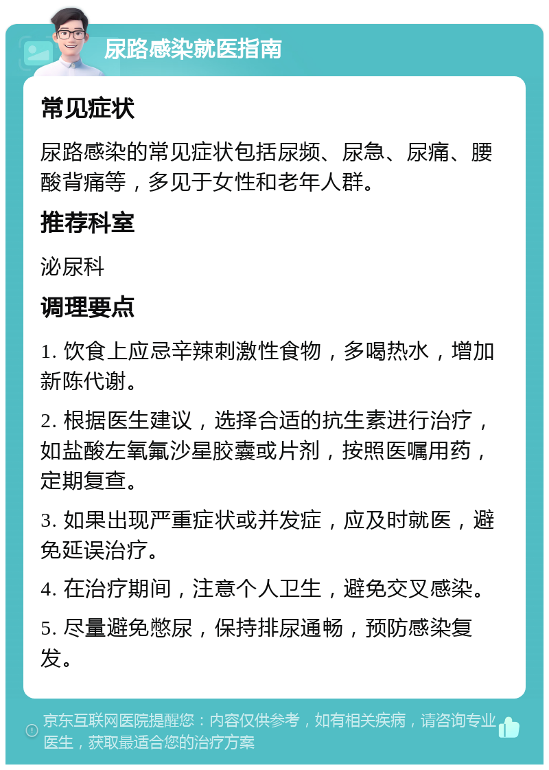 尿路感染就医指南 常见症状 尿路感染的常见症状包括尿频、尿急、尿痛、腰酸背痛等，多见于女性和老年人群。 推荐科室 泌尿科 调理要点 1. 饮食上应忌辛辣刺激性食物，多喝热水，增加新陈代谢。 2. 根据医生建议，选择合适的抗生素进行治疗，如盐酸左氧氟沙星胶囊或片剂，按照医嘱用药，定期复查。 3. 如果出现严重症状或并发症，应及时就医，避免延误治疗。 4. 在治疗期间，注意个人卫生，避免交叉感染。 5. 尽量避免憋尿，保持排尿通畅，预防感染复发。