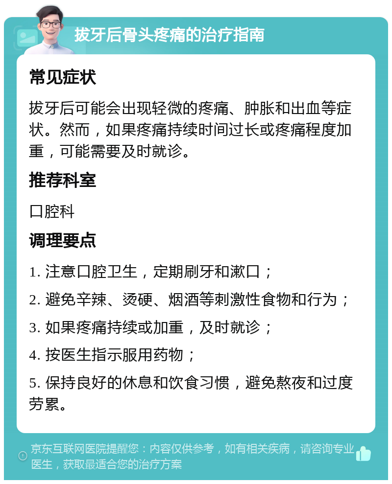 拔牙后骨头疼痛的治疗指南 常见症状 拔牙后可能会出现轻微的疼痛、肿胀和出血等症状。然而，如果疼痛持续时间过长或疼痛程度加重，可能需要及时就诊。 推荐科室 口腔科 调理要点 1. 注意口腔卫生，定期刷牙和漱口； 2. 避免辛辣、烫硬、烟酒等刺激性食物和行为； 3. 如果疼痛持续或加重，及时就诊； 4. 按医生指示服用药物； 5. 保持良好的休息和饮食习惯，避免熬夜和过度劳累。