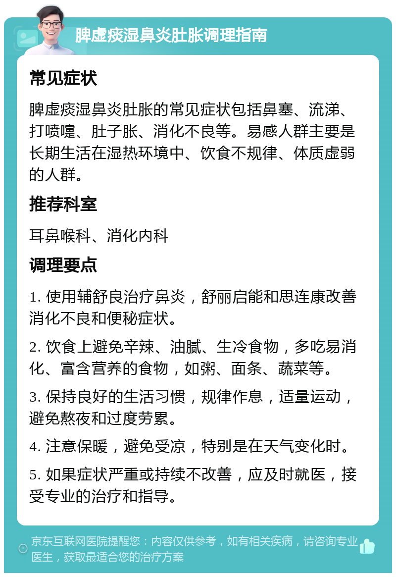 脾虚痰湿鼻炎肚胀调理指南 常见症状 脾虚痰湿鼻炎肚胀的常见症状包括鼻塞、流涕、打喷嚏、肚子胀、消化不良等。易感人群主要是长期生活在湿热环境中、饮食不规律、体质虚弱的人群。 推荐科室 耳鼻喉科、消化内科 调理要点 1. 使用辅舒良治疗鼻炎，舒丽启能和思连康改善消化不良和便秘症状。 2. 饮食上避免辛辣、油腻、生冷食物，多吃易消化、富含营养的食物，如粥、面条、蔬菜等。 3. 保持良好的生活习惯，规律作息，适量运动，避免熬夜和过度劳累。 4. 注意保暖，避免受凉，特别是在天气变化时。 5. 如果症状严重或持续不改善，应及时就医，接受专业的治疗和指导。