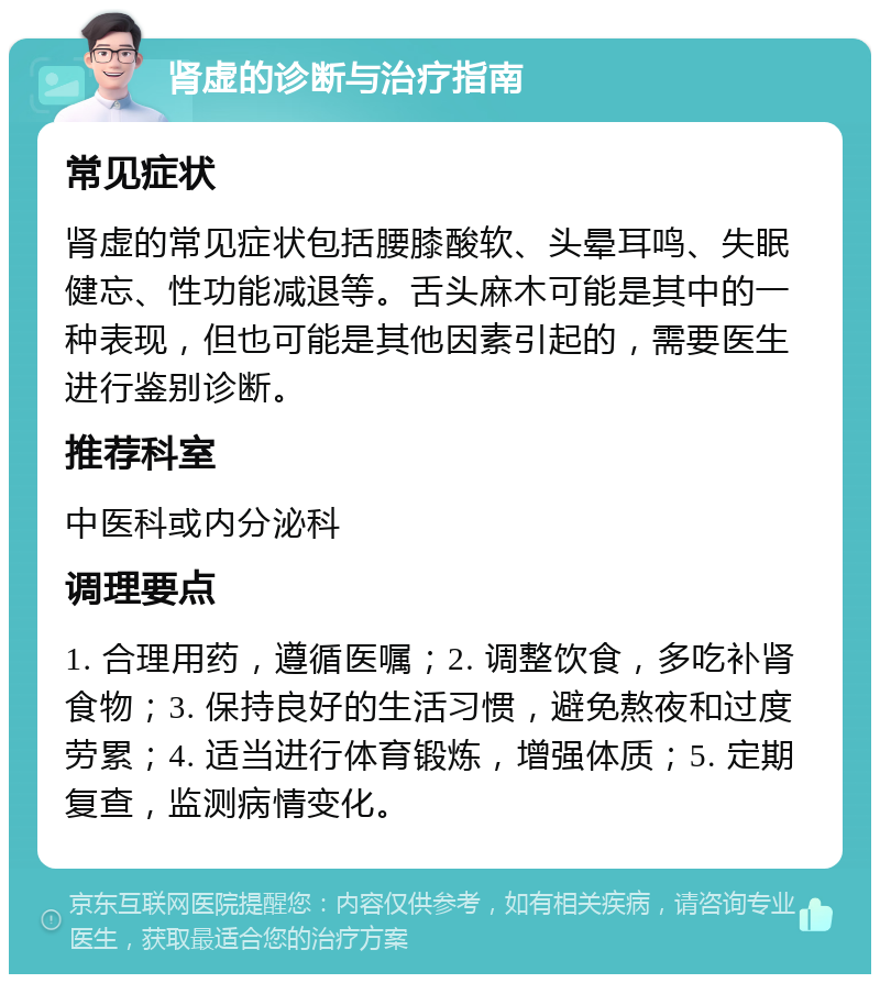 肾虚的诊断与治疗指南 常见症状 肾虚的常见症状包括腰膝酸软、头晕耳鸣、失眠健忘、性功能减退等。舌头麻木可能是其中的一种表现，但也可能是其他因素引起的，需要医生进行鉴别诊断。 推荐科室 中医科或内分泌科 调理要点 1. 合理用药，遵循医嘱；2. 调整饮食，多吃补肾食物；3. 保持良好的生活习惯，避免熬夜和过度劳累；4. 适当进行体育锻炼，增强体质；5. 定期复查，监测病情变化。