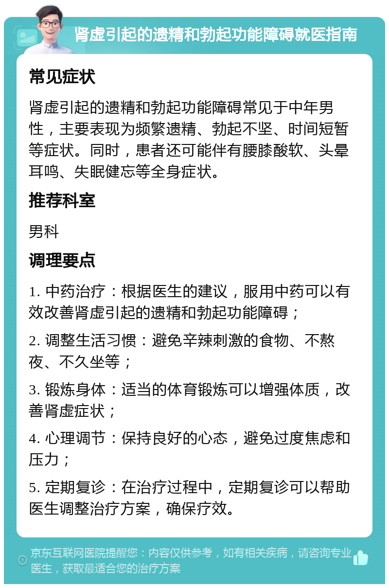 肾虚引起的遗精和勃起功能障碍就医指南 常见症状 肾虚引起的遗精和勃起功能障碍常见于中年男性，主要表现为频繁遗精、勃起不坚、时间短暂等症状。同时，患者还可能伴有腰膝酸软、头晕耳鸣、失眠健忘等全身症状。 推荐科室 男科 调理要点 1. 中药治疗：根据医生的建议，服用中药可以有效改善肾虚引起的遗精和勃起功能障碍； 2. 调整生活习惯：避免辛辣刺激的食物、不熬夜、不久坐等； 3. 锻炼身体：适当的体育锻炼可以增强体质，改善肾虚症状； 4. 心理调节：保持良好的心态，避免过度焦虑和压力； 5. 定期复诊：在治疗过程中，定期复诊可以帮助医生调整治疗方案，确保疗效。