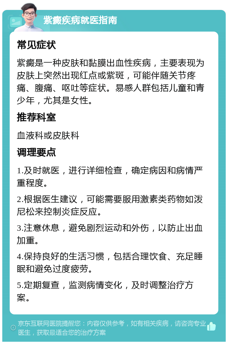 紫癜疾病就医指南 常见症状 紫癜是一种皮肤和黏膜出血性疾病，主要表现为皮肤上突然出现红点或紫斑，可能伴随关节疼痛、腹痛、呕吐等症状。易感人群包括儿童和青少年，尤其是女性。 推荐科室 血液科或皮肤科 调理要点 1.及时就医，进行详细检查，确定病因和病情严重程度。 2.根据医生建议，可能需要服用激素类药物如泼尼松来控制炎症反应。 3.注意休息，避免剧烈运动和外伤，以防止出血加重。 4.保持良好的生活习惯，包括合理饮食、充足睡眠和避免过度疲劳。 5.定期复查，监测病情变化，及时调整治疗方案。