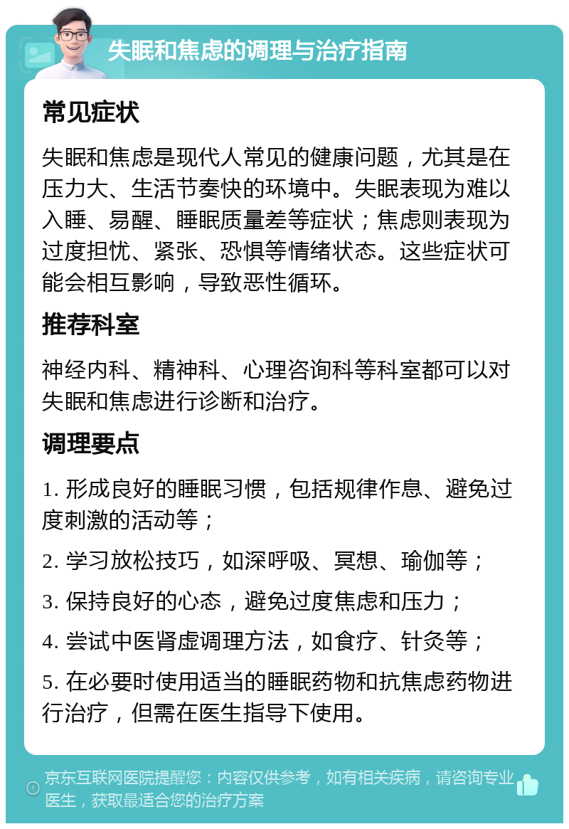 失眠和焦虑的调理与治疗指南 常见症状 失眠和焦虑是现代人常见的健康问题，尤其是在压力大、生活节奏快的环境中。失眠表现为难以入睡、易醒、睡眠质量差等症状；焦虑则表现为过度担忧、紧张、恐惧等情绪状态。这些症状可能会相互影响，导致恶性循环。 推荐科室 神经内科、精神科、心理咨询科等科室都可以对失眠和焦虑进行诊断和治疗。 调理要点 1. 形成良好的睡眠习惯，包括规律作息、避免过度刺激的活动等； 2. 学习放松技巧，如深呼吸、冥想、瑜伽等； 3. 保持良好的心态，避免过度焦虑和压力； 4. 尝试中医肾虚调理方法，如食疗、针灸等； 5. 在必要时使用适当的睡眠药物和抗焦虑药物进行治疗，但需在医生指导下使用。