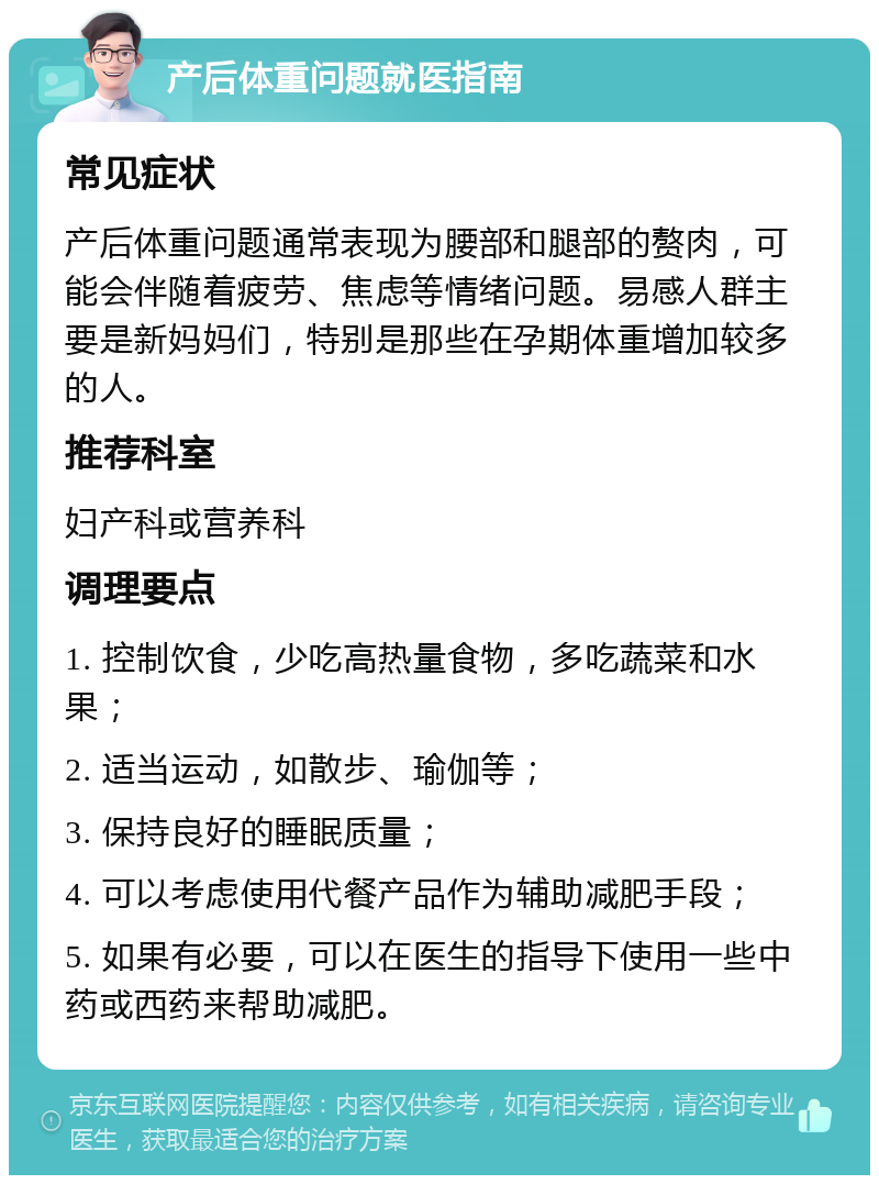 产后体重问题就医指南 常见症状 产后体重问题通常表现为腰部和腿部的赘肉，可能会伴随着疲劳、焦虑等情绪问题。易感人群主要是新妈妈们，特别是那些在孕期体重增加较多的人。 推荐科室 妇产科或营养科 调理要点 1. 控制饮食，少吃高热量食物，多吃蔬菜和水果； 2. 适当运动，如散步、瑜伽等； 3. 保持良好的睡眠质量； 4. 可以考虑使用代餐产品作为辅助减肥手段； 5. 如果有必要，可以在医生的指导下使用一些中药或西药来帮助减肥。