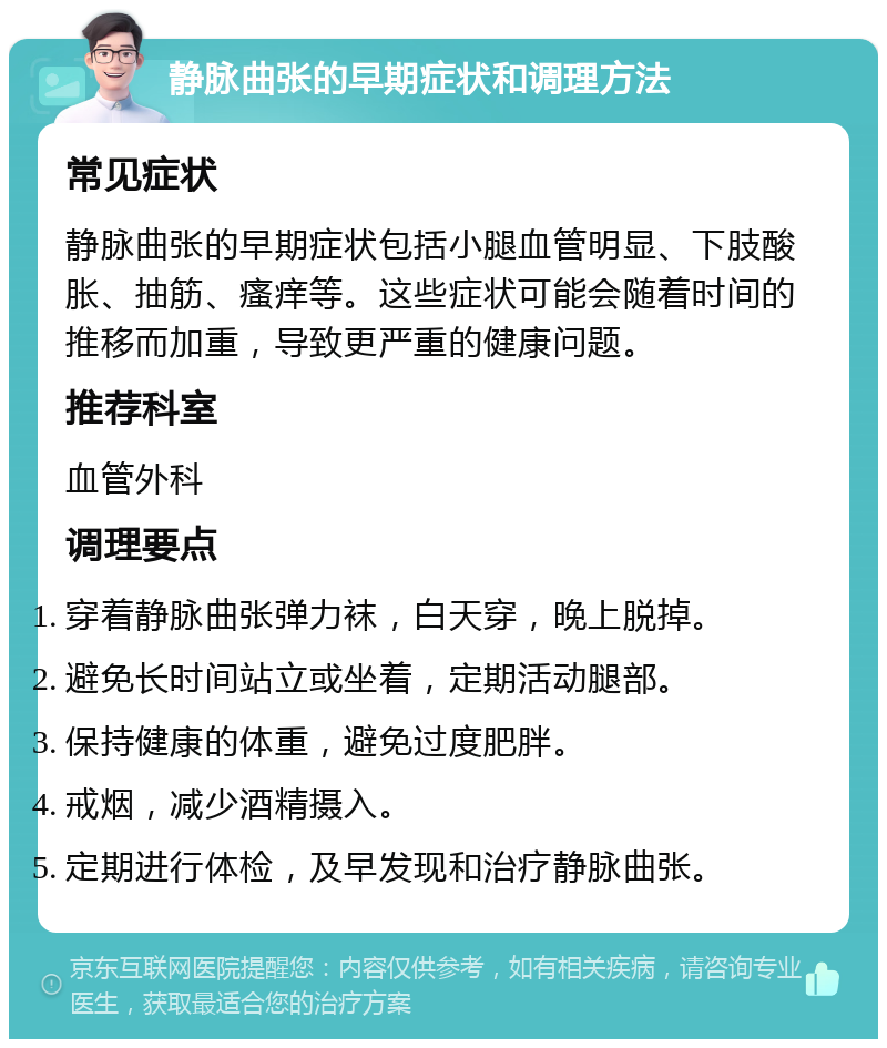 静脉曲张的早期症状和调理方法 常见症状 静脉曲张的早期症状包括小腿血管明显、下肢酸胀、抽筋、瘙痒等。这些症状可能会随着时间的推移而加重，导致更严重的健康问题。 推荐科室 血管外科 调理要点 穿着静脉曲张弹力袜，白天穿，晚上脱掉。 避免长时间站立或坐着，定期活动腿部。 保持健康的体重，避免过度肥胖。 戒烟，减少酒精摄入。 定期进行体检，及早发现和治疗静脉曲张。