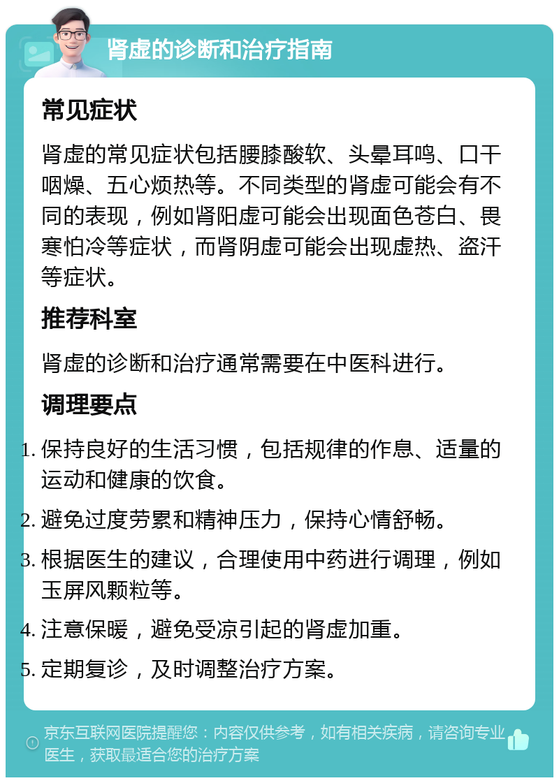 肾虚的诊断和治疗指南 常见症状 肾虚的常见症状包括腰膝酸软、头晕耳鸣、口干咽燥、五心烦热等。不同类型的肾虚可能会有不同的表现，例如肾阳虚可能会出现面色苍白、畏寒怕冷等症状，而肾阴虚可能会出现虚热、盗汗等症状。 推荐科室 肾虚的诊断和治疗通常需要在中医科进行。 调理要点 保持良好的生活习惯，包括规律的作息、适量的运动和健康的饮食。 避免过度劳累和精神压力，保持心情舒畅。 根据医生的建议，合理使用中药进行调理，例如玉屏风颗粒等。 注意保暖，避免受凉引起的肾虚加重。 定期复诊，及时调整治疗方案。