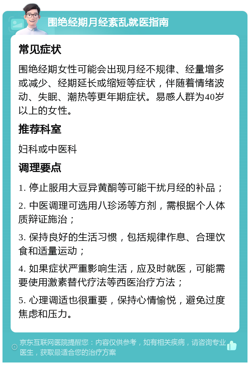 围绝经期月经紊乱就医指南 常见症状 围绝经期女性可能会出现月经不规律、经量增多或减少、经期延长或缩短等症状，伴随着情绪波动、失眠、潮热等更年期症状。易感人群为40岁以上的女性。 推荐科室 妇科或中医科 调理要点 1. 停止服用大豆异黄酮等可能干扰月经的补品； 2. 中医调理可选用八珍汤等方剂，需根据个人体质辩证施治； 3. 保持良好的生活习惯，包括规律作息、合理饮食和适量运动； 4. 如果症状严重影响生活，应及时就医，可能需要使用激素替代疗法等西医治疗方法； 5. 心理调适也很重要，保持心情愉悦，避免过度焦虑和压力。