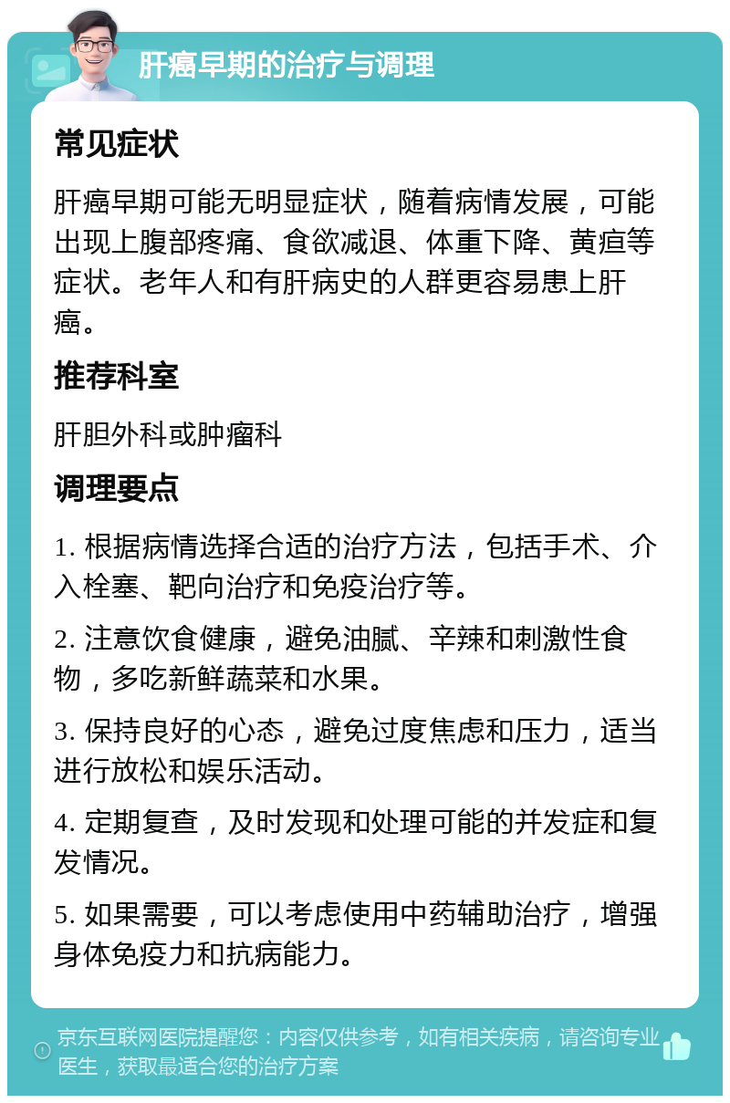 肝癌早期的治疗与调理 常见症状 肝癌早期可能无明显症状，随着病情发展，可能出现上腹部疼痛、食欲减退、体重下降、黄疸等症状。老年人和有肝病史的人群更容易患上肝癌。 推荐科室 肝胆外科或肿瘤科 调理要点 1. 根据病情选择合适的治疗方法，包括手术、介入栓塞、靶向治疗和免疫治疗等。 2. 注意饮食健康，避免油腻、辛辣和刺激性食物，多吃新鲜蔬菜和水果。 3. 保持良好的心态，避免过度焦虑和压力，适当进行放松和娱乐活动。 4. 定期复查，及时发现和处理可能的并发症和复发情况。 5. 如果需要，可以考虑使用中药辅助治疗，增强身体免疫力和抗病能力。