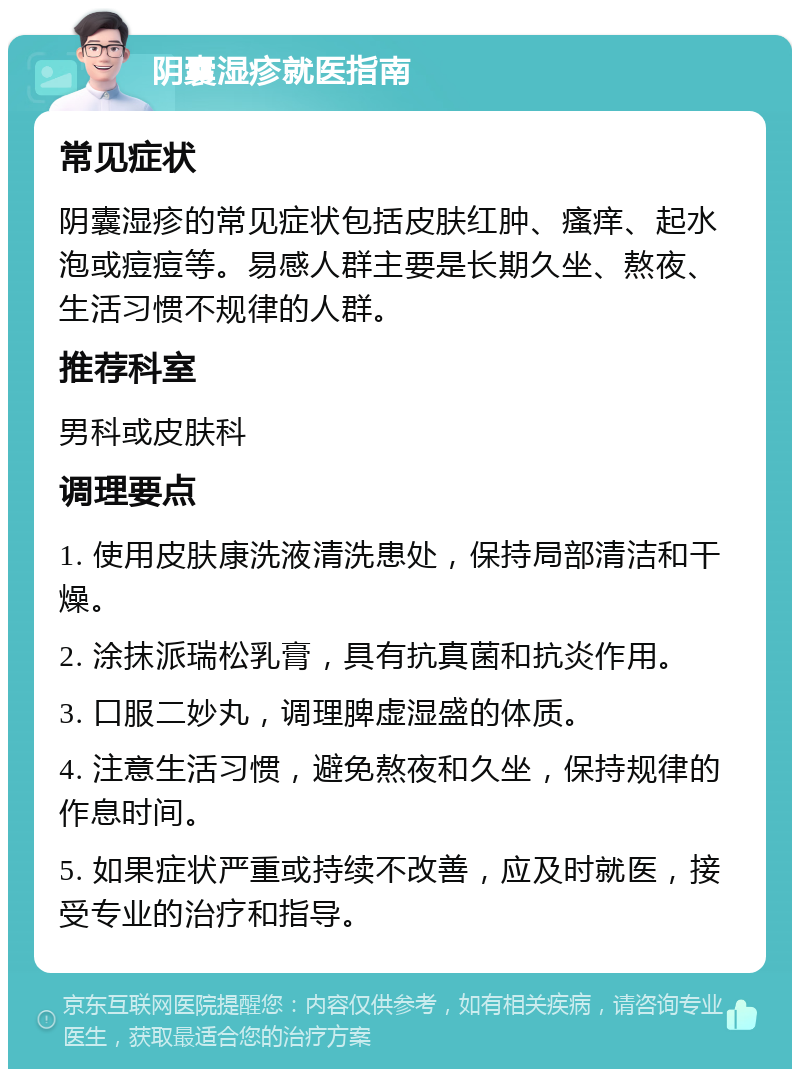 阴囊湿疹就医指南 常见症状 阴囊湿疹的常见症状包括皮肤红肿、瘙痒、起水泡或痘痘等。易感人群主要是长期久坐、熬夜、生活习惯不规律的人群。 推荐科室 男科或皮肤科 调理要点 1. 使用皮肤康洗液清洗患处，保持局部清洁和干燥。 2. 涂抹派瑞松乳膏，具有抗真菌和抗炎作用。 3. 口服二妙丸，调理脾虚湿盛的体质。 4. 注意生活习惯，避免熬夜和久坐，保持规律的作息时间。 5. 如果症状严重或持续不改善，应及时就医，接受专业的治疗和指导。