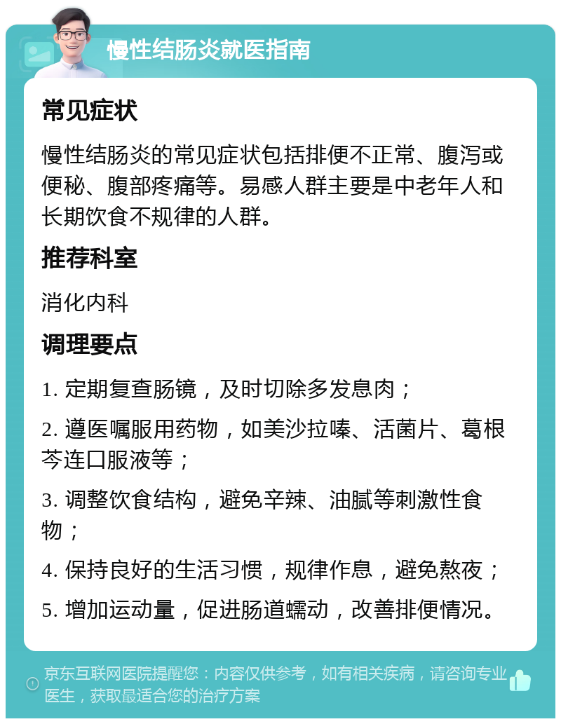 慢性结肠炎就医指南 常见症状 慢性结肠炎的常见症状包括排便不正常、腹泻或便秘、腹部疼痛等。易感人群主要是中老年人和长期饮食不规律的人群。 推荐科室 消化内科 调理要点 1. 定期复查肠镜，及时切除多发息肉； 2. 遵医嘱服用药物，如美沙拉嗪、活菌片、葛根芩连口服液等； 3. 调整饮食结构，避免辛辣、油腻等刺激性食物； 4. 保持良好的生活习惯，规律作息，避免熬夜； 5. 增加运动量，促进肠道蠕动，改善排便情况。