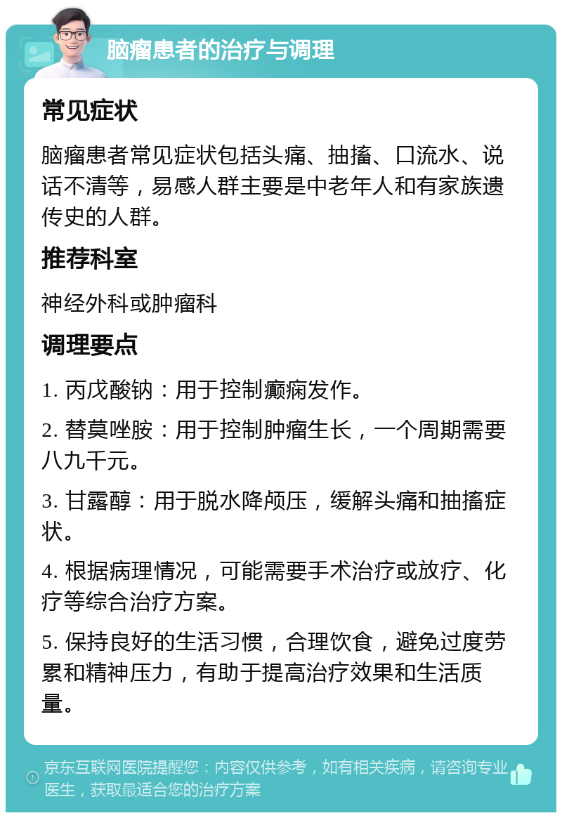 脑瘤患者的治疗与调理 常见症状 脑瘤患者常见症状包括头痛、抽搐、口流水、说话不清等，易感人群主要是中老年人和有家族遗传史的人群。 推荐科室 神经外科或肿瘤科 调理要点 1. 丙戊酸钠：用于控制癫痫发作。 2. 替莫唑胺：用于控制肿瘤生长，一个周期需要八九千元。 3. 甘露醇：用于脱水降颅压，缓解头痛和抽搐症状。 4. 根据病理情况，可能需要手术治疗或放疗、化疗等综合治疗方案。 5. 保持良好的生活习惯，合理饮食，避免过度劳累和精神压力，有助于提高治疗效果和生活质量。