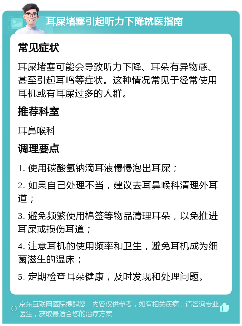 耳屎堵塞引起听力下降就医指南 常见症状 耳屎堵塞可能会导致听力下降、耳朵有异物感、甚至引起耳鸣等症状。这种情况常见于经常使用耳机或有耳屎过多的人群。 推荐科室 耳鼻喉科 调理要点 1. 使用碳酸氢钠滴耳液慢慢泡出耳屎； 2. 如果自己处理不当，建议去耳鼻喉科清理外耳道； 3. 避免频繁使用棉签等物品清理耳朵，以免推进耳屎或损伤耳道； 4. 注意耳机的使用频率和卫生，避免耳机成为细菌滋生的温床； 5. 定期检查耳朵健康，及时发现和处理问题。