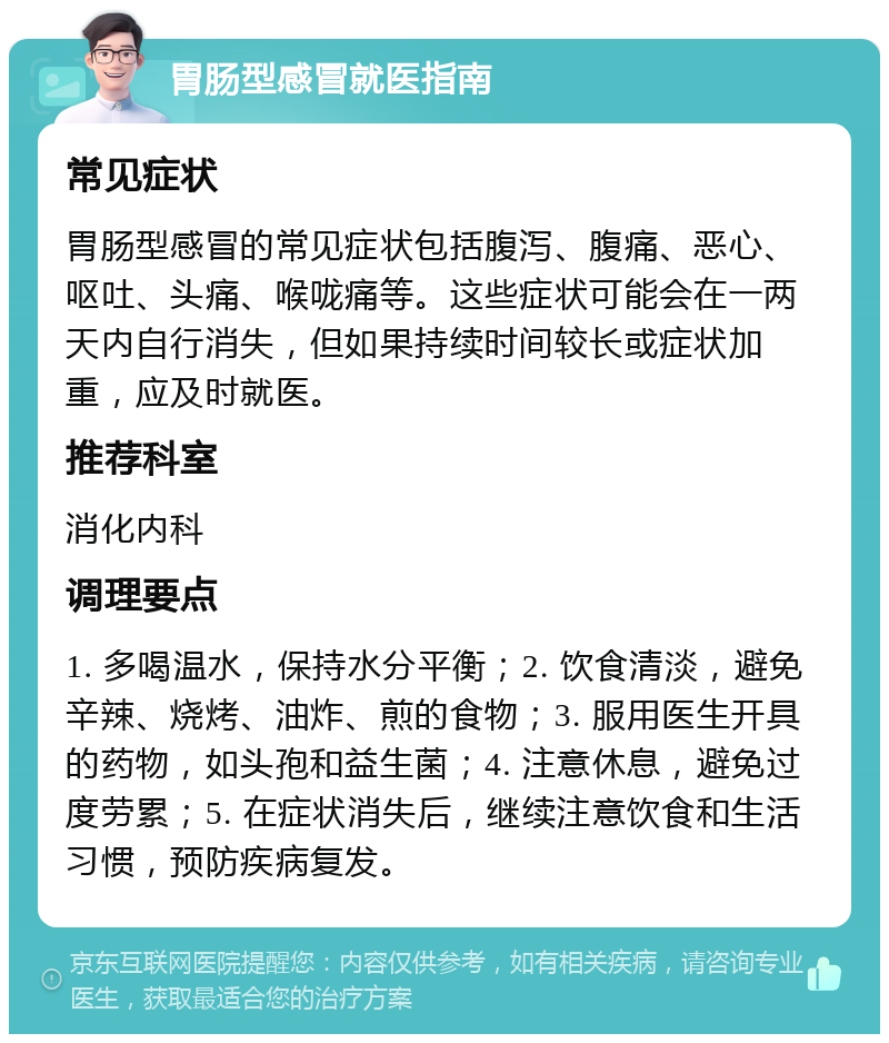 胃肠型感冒就医指南 常见症状 胃肠型感冒的常见症状包括腹泻、腹痛、恶心、呕吐、头痛、喉咙痛等。这些症状可能会在一两天内自行消失，但如果持续时间较长或症状加重，应及时就医。 推荐科室 消化内科 调理要点 1. 多喝温水，保持水分平衡；2. 饮食清淡，避免辛辣、烧烤、油炸、煎的食物；3. 服用医生开具的药物，如头孢和益生菌；4. 注意休息，避免过度劳累；5. 在症状消失后，继续注意饮食和生活习惯，预防疾病复发。