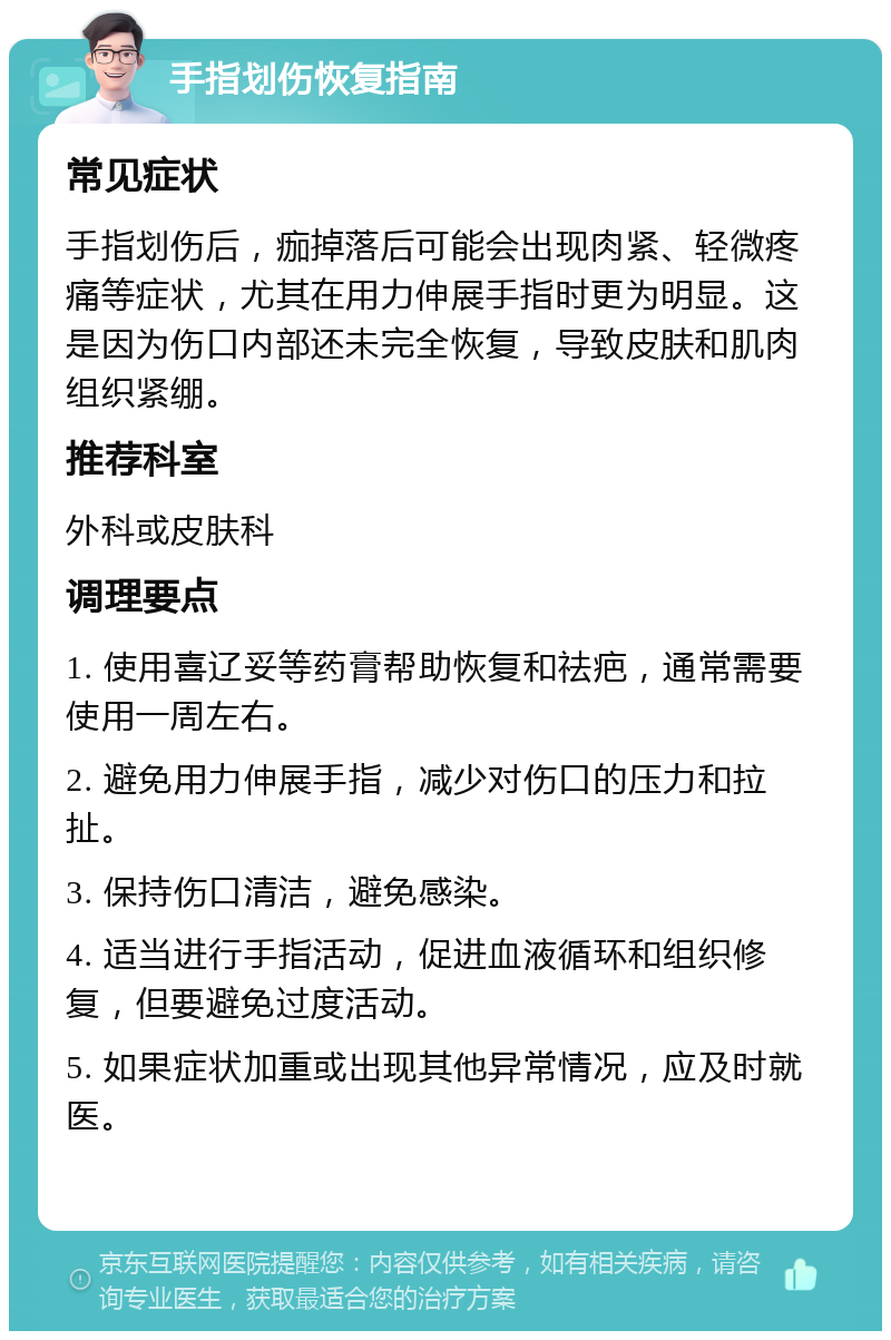 手指划伤恢复指南 常见症状 手指划伤后，痂掉落后可能会出现肉紧、轻微疼痛等症状，尤其在用力伸展手指时更为明显。这是因为伤口内部还未完全恢复，导致皮肤和肌肉组织紧绷。 推荐科室 外科或皮肤科 调理要点 1. 使用喜辽妥等药膏帮助恢复和祛疤，通常需要使用一周左右。 2. 避免用力伸展手指，减少对伤口的压力和拉扯。 3. 保持伤口清洁，避免感染。 4. 适当进行手指活动，促进血液循环和组织修复，但要避免过度活动。 5. 如果症状加重或出现其他异常情况，应及时就医。