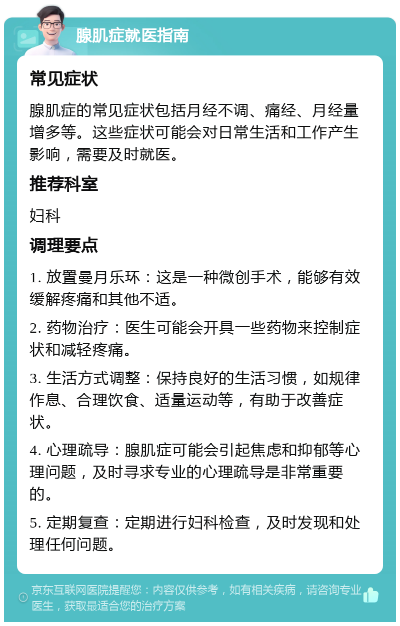 腺肌症就医指南 常见症状 腺肌症的常见症状包括月经不调、痛经、月经量增多等。这些症状可能会对日常生活和工作产生影响，需要及时就医。 推荐科室 妇科 调理要点 1. 放置曼月乐环：这是一种微创手术，能够有效缓解疼痛和其他不适。 2. 药物治疗：医生可能会开具一些药物来控制症状和减轻疼痛。 3. 生活方式调整：保持良好的生活习惯，如规律作息、合理饮食、适量运动等，有助于改善症状。 4. 心理疏导：腺肌症可能会引起焦虑和抑郁等心理问题，及时寻求专业的心理疏导是非常重要的。 5. 定期复查：定期进行妇科检查，及时发现和处理任何问题。