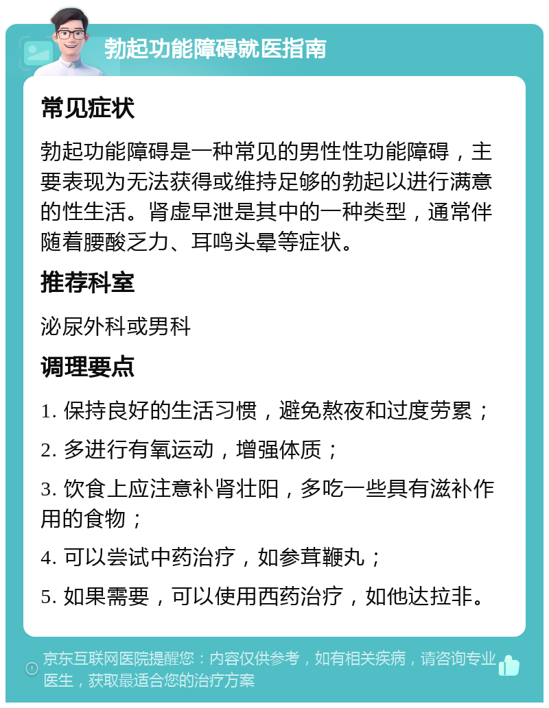 勃起功能障碍就医指南 常见症状 勃起功能障碍是一种常见的男性性功能障碍，主要表现为无法获得或维持足够的勃起以进行满意的性生活。肾虚早泄是其中的一种类型，通常伴随着腰酸乏力、耳鸣头晕等症状。 推荐科室 泌尿外科或男科 调理要点 1. 保持良好的生活习惯，避免熬夜和过度劳累； 2. 多进行有氧运动，增强体质； 3. 饮食上应注意补肾壮阳，多吃一些具有滋补作用的食物； 4. 可以尝试中药治疗，如参茸鞭丸； 5. 如果需要，可以使用西药治疗，如他达拉非。