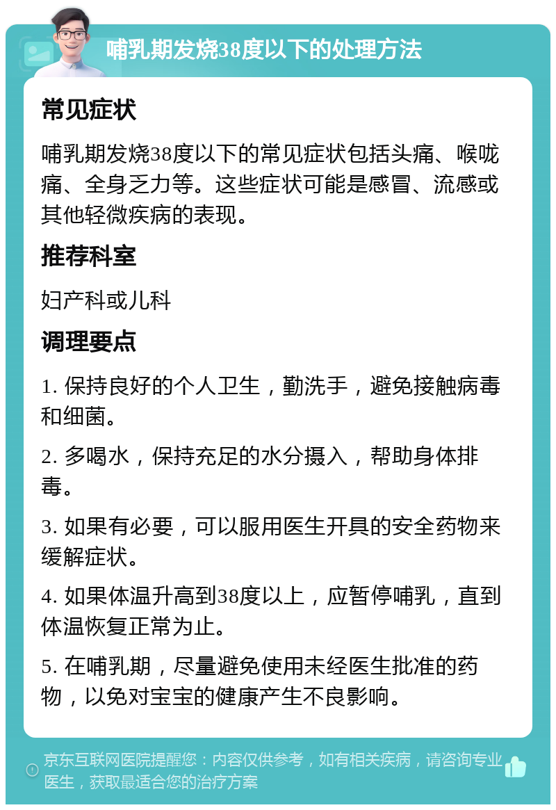 哺乳期发烧38度以下的处理方法 常见症状 哺乳期发烧38度以下的常见症状包括头痛、喉咙痛、全身乏力等。这些症状可能是感冒、流感或其他轻微疾病的表现。 推荐科室 妇产科或儿科 调理要点 1. 保持良好的个人卫生，勤洗手，避免接触病毒和细菌。 2. 多喝水，保持充足的水分摄入，帮助身体排毒。 3. 如果有必要，可以服用医生开具的安全药物来缓解症状。 4. 如果体温升高到38度以上，应暂停哺乳，直到体温恢复正常为止。 5. 在哺乳期，尽量避免使用未经医生批准的药物，以免对宝宝的健康产生不良影响。