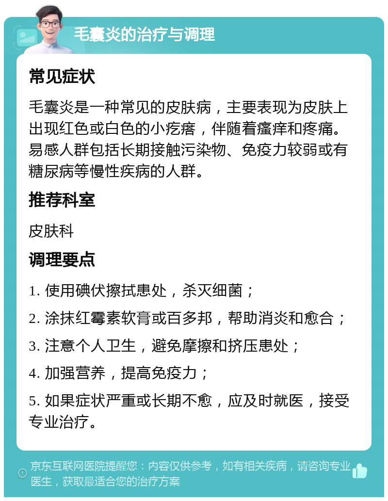 毛囊炎的治疗与调理 常见症状 毛囊炎是一种常见的皮肤病，主要表现为皮肤上出现红色或白色的小疙瘩，伴随着瘙痒和疼痛。易感人群包括长期接触污染物、免疫力较弱或有糖尿病等慢性疾病的人群。 推荐科室 皮肤科 调理要点 1. 使用碘伏擦拭患处，杀灭细菌； 2. 涂抹红霉素软膏或百多邦，帮助消炎和愈合； 3. 注意个人卫生，避免摩擦和挤压患处； 4. 加强营养，提高免疫力； 5. 如果症状严重或长期不愈，应及时就医，接受专业治疗。