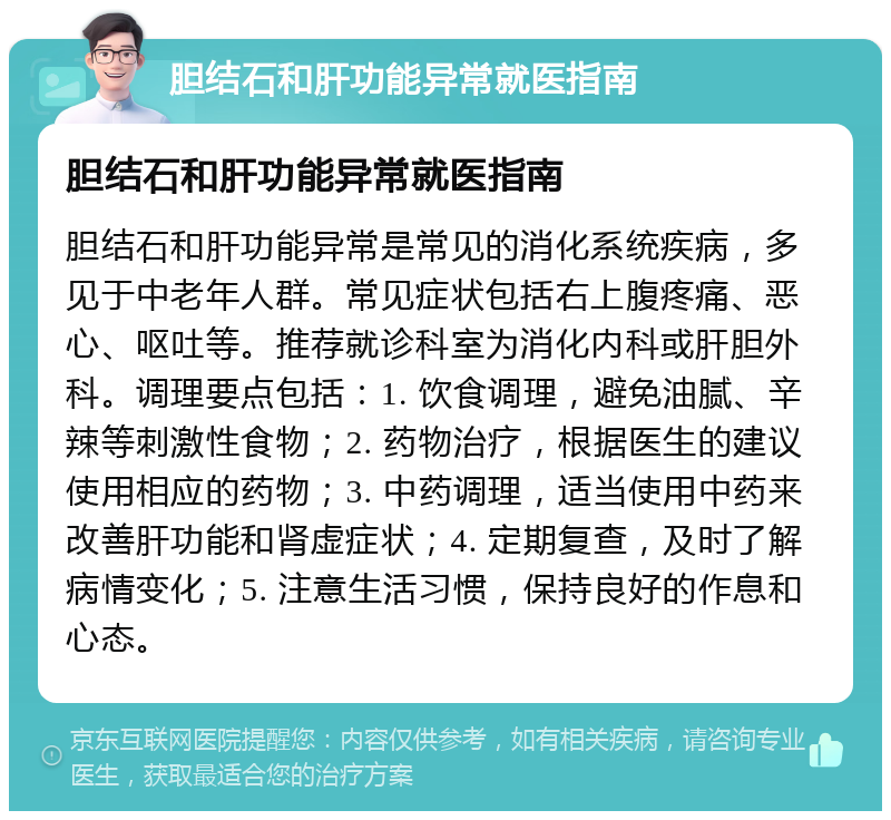 胆结石和肝功能异常就医指南 胆结石和肝功能异常就医指南 胆结石和肝功能异常是常见的消化系统疾病，多见于中老年人群。常见症状包括右上腹疼痛、恶心、呕吐等。推荐就诊科室为消化内科或肝胆外科。调理要点包括：1. 饮食调理，避免油腻、辛辣等刺激性食物；2. 药物治疗，根据医生的建议使用相应的药物；3. 中药调理，适当使用中药来改善肝功能和肾虚症状；4. 定期复查，及时了解病情变化；5. 注意生活习惯，保持良好的作息和心态。