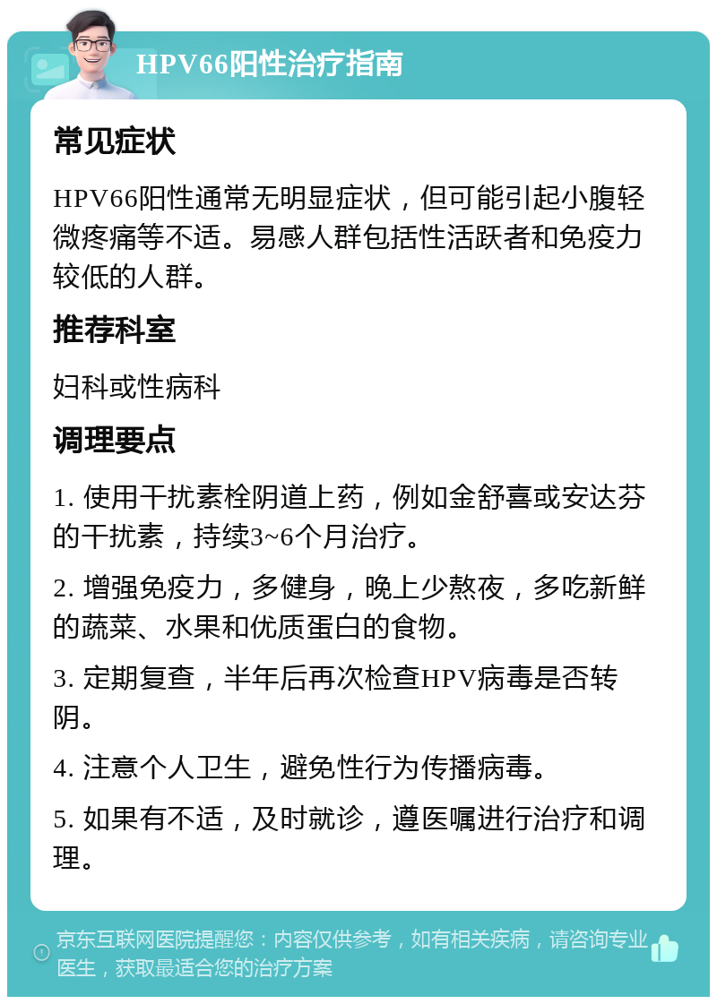 HPV66阳性治疗指南 常见症状 HPV66阳性通常无明显症状，但可能引起小腹轻微疼痛等不适。易感人群包括性活跃者和免疫力较低的人群。 推荐科室 妇科或性病科 调理要点 1. 使用干扰素栓阴道上药，例如金舒喜或安达芬的干扰素，持续3~6个月治疗。 2. 增强免疫力，多健身，晚上少熬夜，多吃新鲜的蔬菜、水果和优质蛋白的食物。 3. 定期复查，半年后再次检查HPV病毒是否转阴。 4. 注意个人卫生，避免性行为传播病毒。 5. 如果有不适，及时就诊，遵医嘱进行治疗和调理。