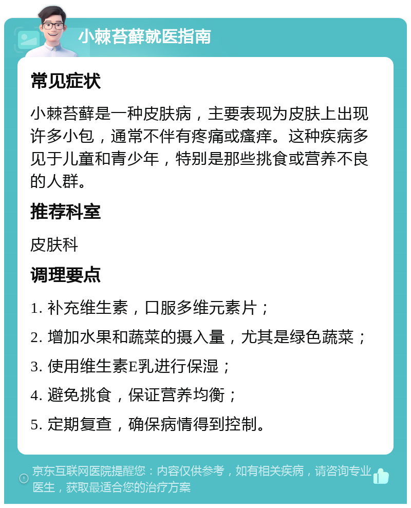 小棘苔藓就医指南 常见症状 小棘苔藓是一种皮肤病，主要表现为皮肤上出现许多小包，通常不伴有疼痛或瘙痒。这种疾病多见于儿童和青少年，特别是那些挑食或营养不良的人群。 推荐科室 皮肤科 调理要点 1. 补充维生素，口服多维元素片； 2. 增加水果和蔬菜的摄入量，尤其是绿色蔬菜； 3. 使用维生素E乳进行保湿； 4. 避免挑食，保证营养均衡； 5. 定期复查，确保病情得到控制。