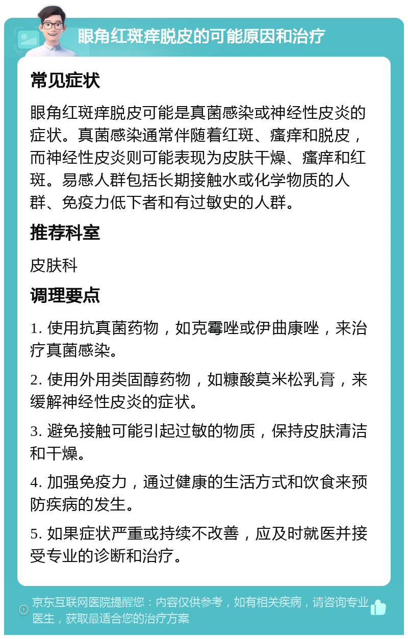 眼角红斑痒脱皮的可能原因和治疗 常见症状 眼角红斑痒脱皮可能是真菌感染或神经性皮炎的症状。真菌感染通常伴随着红斑、瘙痒和脱皮，而神经性皮炎则可能表现为皮肤干燥、瘙痒和红斑。易感人群包括长期接触水或化学物质的人群、免疫力低下者和有过敏史的人群。 推荐科室 皮肤科 调理要点 1. 使用抗真菌药物，如克霉唑或伊曲康唑，来治疗真菌感染。 2. 使用外用类固醇药物，如糠酸莫米松乳膏，来缓解神经性皮炎的症状。 3. 避免接触可能引起过敏的物质，保持皮肤清洁和干燥。 4. 加强免疫力，通过健康的生活方式和饮食来预防疾病的发生。 5. 如果症状严重或持续不改善，应及时就医并接受专业的诊断和治疗。