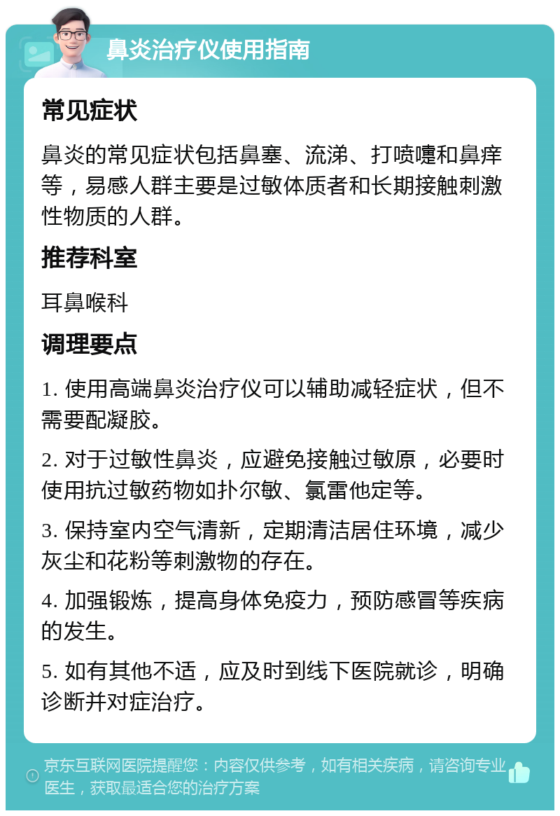 鼻炎治疗仪使用指南 常见症状 鼻炎的常见症状包括鼻塞、流涕、打喷嚏和鼻痒等，易感人群主要是过敏体质者和长期接触刺激性物质的人群。 推荐科室 耳鼻喉科 调理要点 1. 使用高端鼻炎治疗仪可以辅助减轻症状，但不需要配凝胶。 2. 对于过敏性鼻炎，应避免接触过敏原，必要时使用抗过敏药物如扑尔敏、氯雷他定等。 3. 保持室内空气清新，定期清洁居住环境，减少灰尘和花粉等刺激物的存在。 4. 加强锻炼，提高身体免疫力，预防感冒等疾病的发生。 5. 如有其他不适，应及时到线下医院就诊，明确诊断并对症治疗。