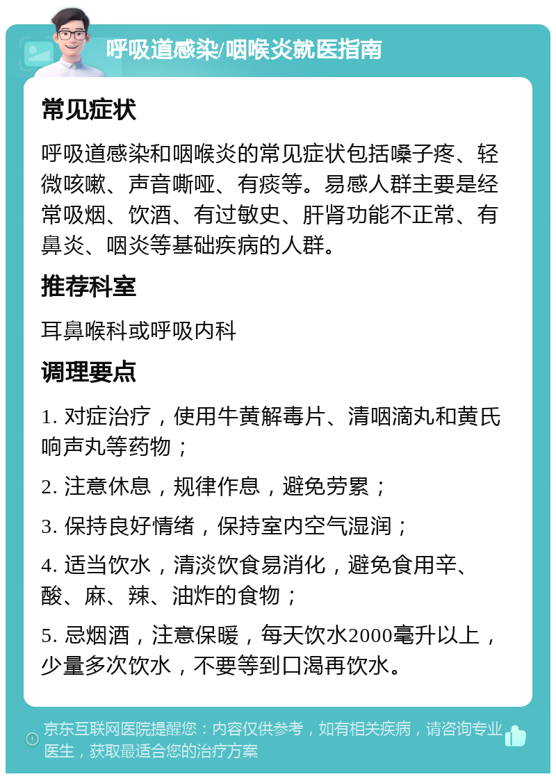 呼吸道感染/咽喉炎就医指南 常见症状 呼吸道感染和咽喉炎的常见症状包括嗓子疼、轻微咳嗽、声音嘶哑、有痰等。易感人群主要是经常吸烟、饮酒、有过敏史、肝肾功能不正常、有鼻炎、咽炎等基础疾病的人群。 推荐科室 耳鼻喉科或呼吸内科 调理要点 1. 对症治疗，使用牛黄解毒片、清咽滴丸和黄氏响声丸等药物； 2. 注意休息，规律作息，避免劳累； 3. 保持良好情绪，保持室内空气湿润； 4. 适当饮水，清淡饮食易消化，避免食用辛、酸、麻、辣、油炸的食物； 5. 忌烟酒，注意保暖，每天饮水2000毫升以上，少量多次饮水，不要等到口渴再饮水。