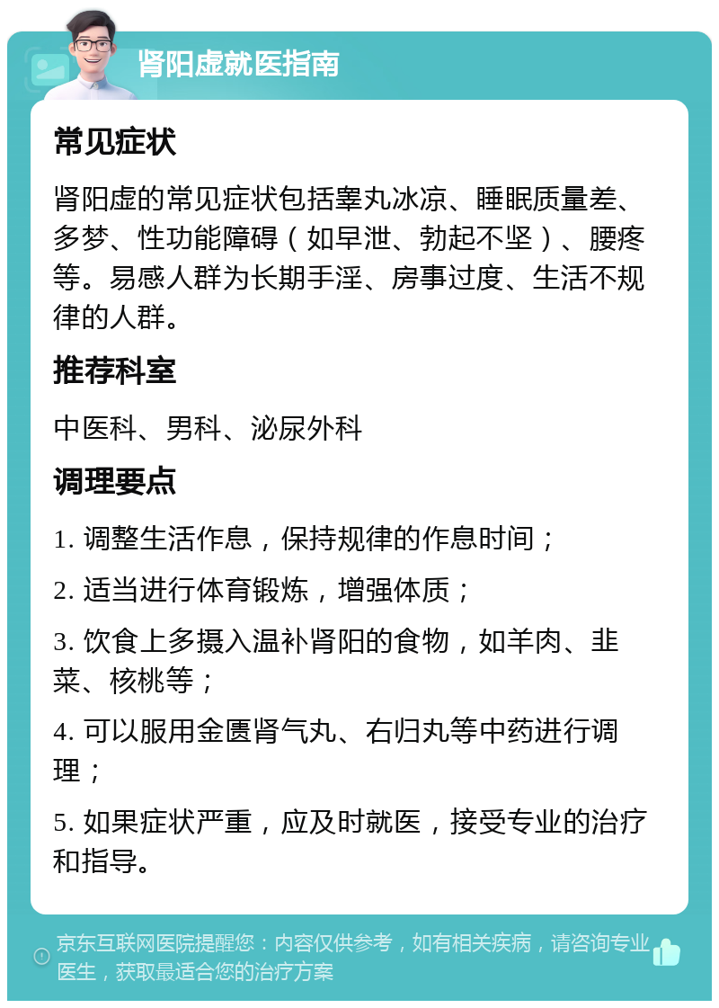 肾阳虚就医指南 常见症状 肾阳虚的常见症状包括睾丸冰凉、睡眠质量差、多梦、性功能障碍（如早泄、勃起不坚）、腰疼等。易感人群为长期手淫、房事过度、生活不规律的人群。 推荐科室 中医科、男科、泌尿外科 调理要点 1. 调整生活作息，保持规律的作息时间； 2. 适当进行体育锻炼，增强体质； 3. 饮食上多摄入温补肾阳的食物，如羊肉、韭菜、核桃等； 4. 可以服用金匮肾气丸、右归丸等中药进行调理； 5. 如果症状严重，应及时就医，接受专业的治疗和指导。