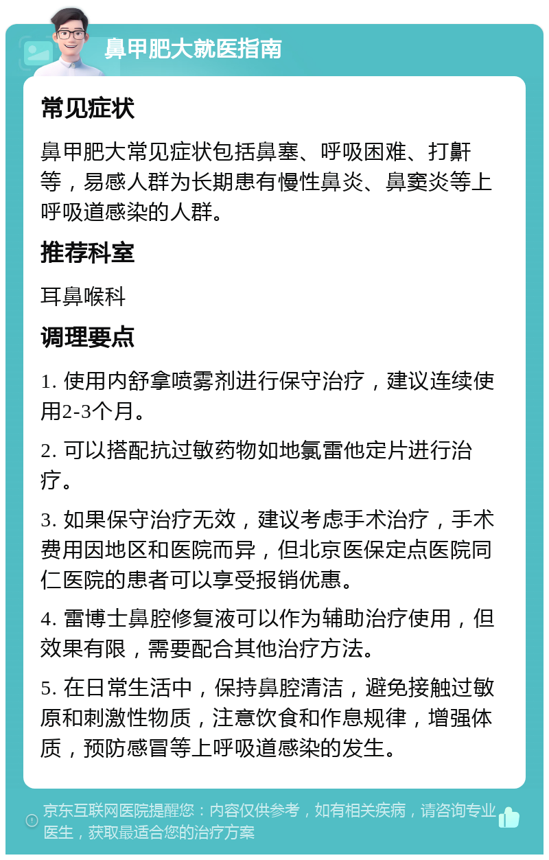 鼻甲肥大就医指南 常见症状 鼻甲肥大常见症状包括鼻塞、呼吸困难、打鼾等，易感人群为长期患有慢性鼻炎、鼻窦炎等上呼吸道感染的人群。 推荐科室 耳鼻喉科 调理要点 1. 使用内舒拿喷雾剂进行保守治疗，建议连续使用2-3个月。 2. 可以搭配抗过敏药物如地氯雷他定片进行治疗。 3. 如果保守治疗无效，建议考虑手术治疗，手术费用因地区和医院而异，但北京医保定点医院同仁医院的患者可以享受报销优惠。 4. 雷博士鼻腔修复液可以作为辅助治疗使用，但效果有限，需要配合其他治疗方法。 5. 在日常生活中，保持鼻腔清洁，避免接触过敏原和刺激性物质，注意饮食和作息规律，增强体质，预防感冒等上呼吸道感染的发生。