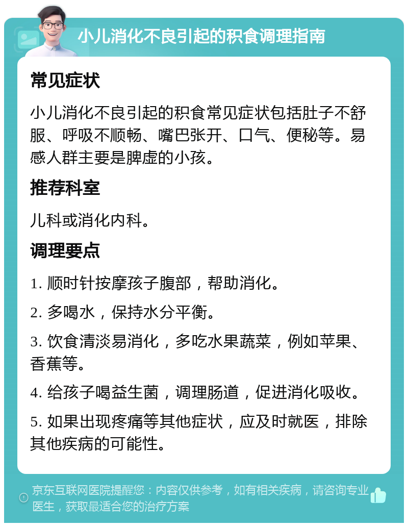 小儿消化不良引起的积食调理指南 常见症状 小儿消化不良引起的积食常见症状包括肚子不舒服、呼吸不顺畅、嘴巴张开、口气、便秘等。易感人群主要是脾虚的小孩。 推荐科室 儿科或消化内科。 调理要点 1. 顺时针按摩孩子腹部，帮助消化。 2. 多喝水，保持水分平衡。 3. 饮食清淡易消化，多吃水果蔬菜，例如苹果、香蕉等。 4. 给孩子喝益生菌，调理肠道，促进消化吸收。 5. 如果出现疼痛等其他症状，应及时就医，排除其他疾病的可能性。